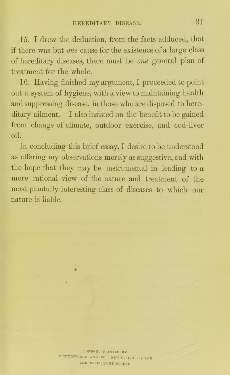 0 1 15. I drew the deduction, from the facts adduced, that if there was but one cause for the existence of a large class of hereditary diseases, there must be one general plan of treatment for the whole. 16. Having finished my argument, I proceeded to point out a system of hygiene, with a view to maintaining health and suppressing disease, in those who are disposed to here- ditary ailment. I also insisted on the benefit to be gained from change of climate, outdoor exercise, and cod-liver oil. In concluding this brief essay, I desire to be understood as offering my observations merely as suggestive, and with the hope that they may be instrumental in leading to a more rational view of the nature and treatment of the most painfully interesting class of diseases to which our nature is liable. LONDON: PRINTED BY EPOTTISWOODR AND TO., NliW-STREKT SQUARE AND PARLIAMENT STREET