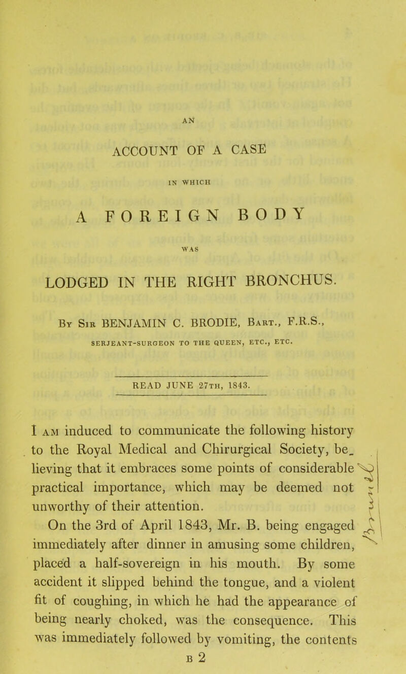 AN ACCOUNT OF A CASE IN WHICH A FOREIGN BODY WAS LODGED IN THE RIGHT BRONCHUS. By Sir BENJAMIN C. BRODIE, Bart., F.R.S., SERJEANT-SURGEON TO THE QUEEN, ETC., ETC. READ JUNE 27th, 1843. \ rCl I am induced to communicate the following history to the Royal Medical and Chirurgical Society, be, lieving that it embraces some points of considerable S? practical importance, which may be deemed not unworthy of their attention. On the 3rd of April 1843, Mr. B. being engaged immediately after dinner in amusing some children, placed a half-sovereign in his mouth. By some accident it slipped behind the tongue, and a violent fit of coughing, in which he had the appearance of being nearly choked, was the consequence. This was immediately followed by vomiting, the contents b 2