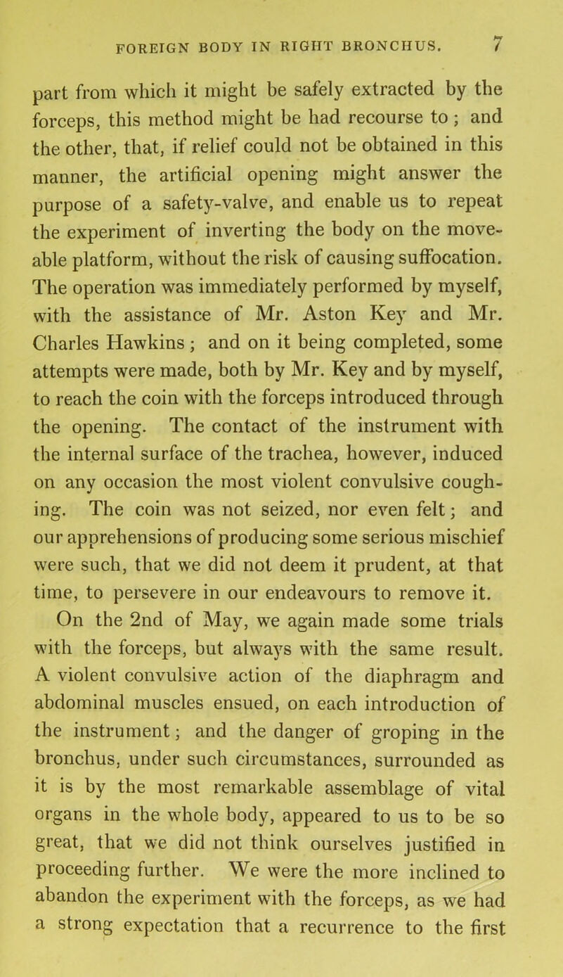 part from which it might he safely extracted by the forceps, this method might be had recourse to; and the other, that, if relief could not be obtained in this manner, the artificial opening might answer the purpose of a safety-valve, and enable us to repeat the experiment of inverting the body on the move- able platform, without the risk of causing suffocation. The operation was immediately performed by myself, with the assistance of Mr. Aston Key and Mr. Charles Hawkins; and on it being completed, some attempts were made, both by Mr. Key and by myself, to reach the coin with the forceps introduced through the opening. The contact of the instrument with the internal surface of the trachea, however, induced on any occasion the most violent convulsive cough- ing. The coin was not seized, nor even felt; and our apprehensions of producing some serious mischief were such, that we did not deem it prudent, at that time, to persevere in our endeavours to remove it. On the 2nd of May, we again made some trials with the forceps, but always with the same result. A violent convulsive action of the diaphragm and abdominal muscles ensued, on each introduction of the instrument; and the danger of groping in the bronchus, under such circumstances, surrounded as it is by the most remarkable assemblage of vital organs in the whole body, appeared to us to be so great, that we did not think ourselves justified in proceeding further. We were the more inclined to abandon the experiment with the forceps, as we had a strong expectation that a recurrence to the first