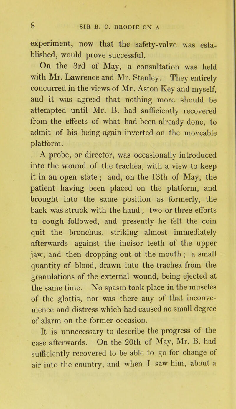 experiment, now that the safety-valve was esta- blished, would prove successful. On the 3rd of May, a consultation was held with Mr. Lawrence and Mr. Stanley. They entirely concurred in the views of Mr. Aston Key and myself, and it was agreed that nothing more should be attempted until Mr. B. had sufficiently recovered from the effects of what had been already done, to admit of his being again inverted on the moveable platform. A probe, or director, was occasionally introduced into the wound of the trachea, with a view to keep it in an open state; and, on the 13th of May, the patient having been placed on the platform, and brought into the same position as formerly, the back was struck with the hand ; two or three efforts to cough followed, and presently he felt the coin quit the bronchus, striking almost immediately afterwards against the incisor teeth of the upper jaw, and then dropping out of the mouth ; a small quantity of blood, drawn into the trachea from the granulations of the external wound, being ejected at the same time. No spasm took place in the muscles of the glottis, nor was there any of that inconve- nience and distress which had caused no small degree of alarm on the former occasion. It is unnecessary to describe the progress of the case afterwards. On the 20th of May, Mr. B. had sufficiently recovered to be able to go for change of air into the country, and when I saw him, about a