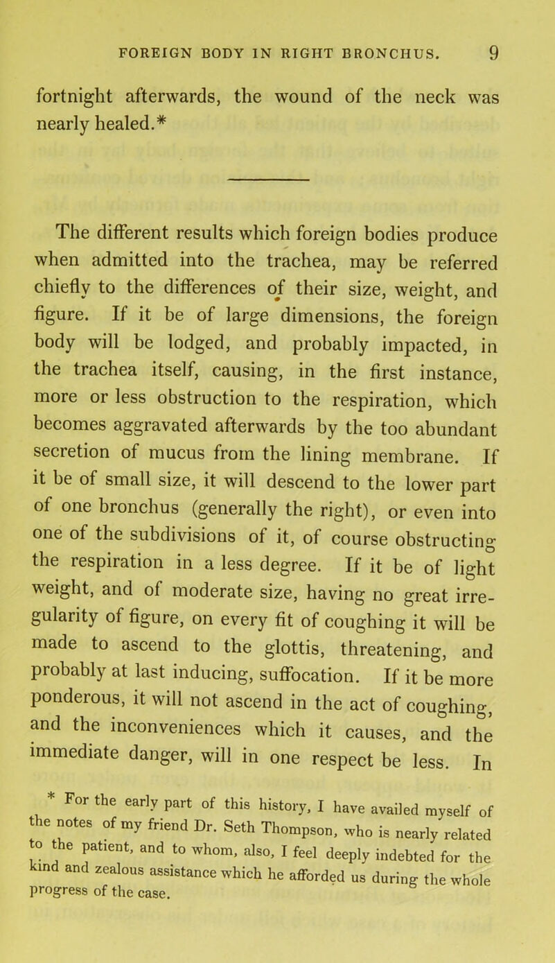 fortnight afterwards, the wound of the neck was nearly healed.* The different results which foreign bodies produce when admitted into the trachea, may he referred chiefly to the differences of their size, weight, and figure. If it be of large dimensions, the foreign body will be lodged, and probably impacted, in the trachea itself, causing, in the first instance, more or less obstruction to the respiration, which becomes aggravated afterwards by the too abundant secretion of mucus from the lining membrane. If it he of small size, it will descend to the lower part of one bronchus (generally the right), or even into one of the subdivisions of it, of course obstructing the respiration in a less degree. If it be of light weight, and of moderate size, having no great irre- gularity of figure, on every fit of coughing it will be made to ascend to the glottis, threatening, and probably at last inducing, suffocation. If it be more ponderous, it will not ascend in the act of coughing, and the inconveniences which it causes, and the immediate danger, will in one respect be less. In * For the early part of this history, I have availed myself of the notes of my friend Dr. Seth Thompson, who is nearly related to the patient, and to whom, also, I feel deeply indebted for the md and zealous assistance which he afforded us during the whole progress of the case.