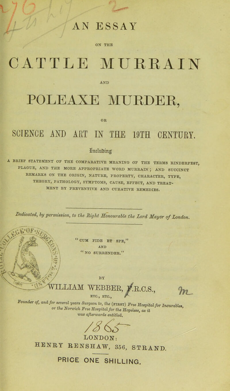 AN ESSAY ON THE CATTLE MURRAIN AND POLEAXE MURDER, OR SCIENCE AND ART IN THE 19TH CENTURY. fiiulutotitg A BRIEF STATEMENT OF THE COMPARATIVE MEANING OF THE TERMS RINDERPEST, PLAGUE, AND THE MORE APPROPRIATE WORD MURRAIN J AND SUCCINCT REMARKS ON THE ORIGIN, NATURE, PROPERTY, CHARACTER, TYPE, THEORY, PATHOLOGY', SYMPTOMS, CAUSE, EFFECT, AND TREAT- MENT BY PREVENTIVE AND CURATIVE REMEDIES, Dedicated, by permission, to the Right Honourable the Lord Mayor of London. ' CUM FIDE ET SPE,’ AND “ NO SURRENDER.” /Ql Ij J liY j^^WILLIAM WEBBER, J^R.c.S., ETC., ETC., r Founder of, and for several years Surgeon to, the (fibst) Free Hospital for Incurables or the Norwich Free Hospital for the Hopeless, as it was afterwards entitled. /A LONDON: HENRY RENSHAW, 356, STRAND. PRICE ONE SHILLING.