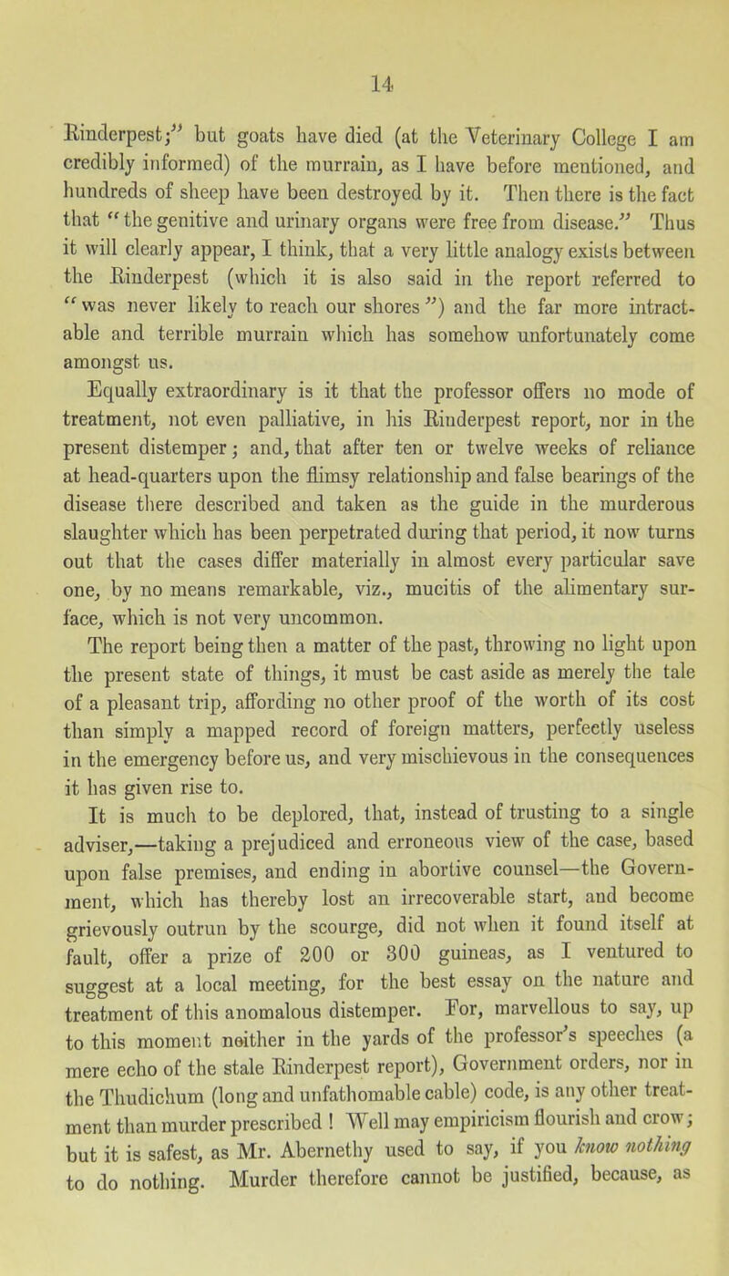 Rinderpest/1 but goats have died (at the Veterinary College I am credibly informed) of the murrain, as I have before mentioned, and hundreds of sheep have been destroyed by it. Then there is the fact that “ the genitive and urinary organs were free from disease/1 Thus it will clearly appear, I think, that a very little analogy exists between the Rinderpest (which it is also said in the report referred to “ was never likely to reach our shores 11) and the far more intract- able and terrible murrain which has somehow unfortunately come amongst us. Equally extraordinary is it that the professor offers no mode of treatment, not even palliative, in his Rinderpest report, nor in the present distemper; and, that after ten or twelve weeks of reliance at head-quarters upon the flimsy relationship and false bearings of the disease there described and taken as the guide in the murderous slaughter which has been perpetrated during that period, it now turns out that the cases differ materially in almost every particular save one, by no means remarkable, viz., mucitis of the alimentary sur- face, which is not very uncommon. The report being then a matter of the past, throwing no light upon the present state of things, it must be cast aside as merely the tale of a pleasant trip, affording no other proof of the worth of its cost than simply a mapped record of foreign matters, perfectly useless in the emergency before us, and very mischievous in the consequences it has given rise to. It is much to be deplored, that, instead of trusting to a single adviser,—taking a prejudiced and erroneous view of the case, based upon false premises, and ending in abortive counsel—the Govern- ment, which has thereby lost an irrecoverable start, and become grievously outrun by the scourge, did not when it found itself at fault, offer a prize of 200 or 300 guineas, as I ventured to suggest at a local meeting, for the best essay on the nature and treatment of this anomalous distemper. Eor, marvellous to say, up to this moment neither in the yards of the professor's speeches (a mere echo of the stale Rinderpest report), Government orders, nor in the Thudichum (long and unfathomable cable) code, is any other treat- ment than murder prescribed ! Well may empiricism flourish and crow; but it is safest, as Mr. Abernethy used to say, if you know nothing to do nothing. Murder therefore cannot be justified, because, as