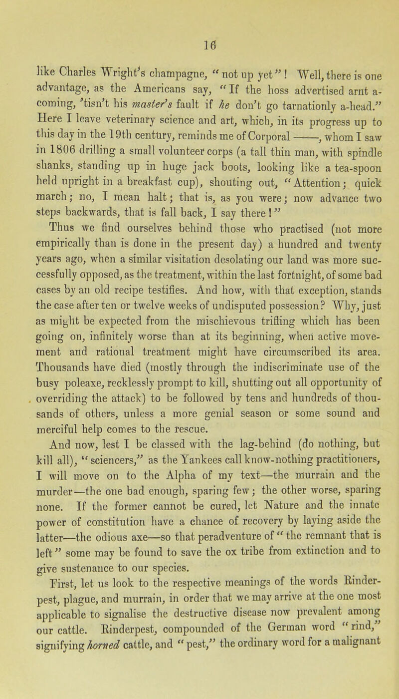 like Charles Wright's champagne, “ not up yet ! Well, there is one advantage, as the Americans say, “ If the boss advertised arnt a- coming, ’tisn’t his master’s fault if lie don’t go tarnationly a-head.” Here I leave veterinary science and art, which, in its progress up to this day in the 19th century, reminds me of Corporal , whom I saw in 1806 drilling a small volunteer corps (a tall thin man, with spindle shanks, standing up in huge jack boots, looking like a tea-spoon held upright in a breakfast cup), shouting out, “Attention; quick march; no, I mean halt; that is, as you were; now advance two steps backwards, that is fall back, I say there! ” Thus we find ourselves behind those who practised (not more empirically than is done in the present day) a hundred and twenty years ago, when a similar visitation desolating our land was more suc- cessfully opposed, as the treatment, within the last fortnight, of some bad cases by an old recipe testifies. And how, with that exception, stands the case after ten or twelve weeks of undisputed possession ? Why, just as might be expected from the mischievous trifling which has been going on, infinitely worse than at its beginning, when active move- ment and rational treatment might have circumscribed its area. Thousands have died (mostly through the indiscriminate use of the busy poleaxe, recklessly prompt to kill, shutting out all opportunity of . overriding the attack) to be followed by tens and hundreds of thou- sands of others, unless a more genial season or some sound and merciful help comes to the rescue. And now, lest I be classed with the lag-behind (do nothing, but kill all), “ sciencers,” as the Yankees call know-nothing practitioners, I will move on to the Alpha of my text—the murrain and the murder—the one bad enough, sparing few; the other worse, sparing none. If the former cannot be cured, let Nature and the innate power of constitution have a chance of recovery by laying aside the latter—the odious axe—so that peradventure of “ the remnant that is left ” some may be found to save the ox tribe from extinction and to give sustenance to our species. First, let us look to the respective meanings of the words Binder- pest, plague, and murrain, in order that we may arrive at the one most applicable to signalise the destructive disease now prevalent among our cattle. Binderpest, compounded of the German word “ rind,” signifying horned cattle, and “ pest,” the ordinary word for a malignant