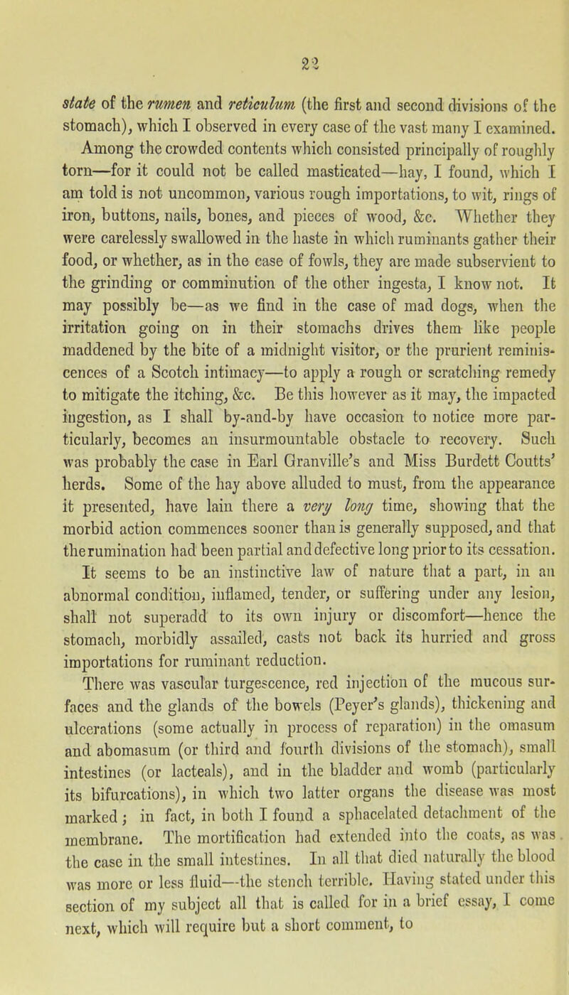 state of the rumen and reticulum (the first and second divisions of the stomach), which I observed in every case of the vast many I examined. Among the crowded contents which consisted principally of roughly torn—for it could not be called masticated—hay, I found, which I am told is not uncommon, various rough importations, to wit, rings of iron, buttons, nails, bones, and pieces of wood, &c. Whether they were carelessly swallowed in the haste in which ruminants gather their food, or whether, as in the case of fowls, they are made subservient to the grinding or comminution of the other ingesta, I know not. It may possibly be—as we find in the case of mad dogs, when the irritation going on in their stomachs drives them like people maddened by the bite of a midnight visitor, or the prurient reminis* cences of a Scotch intimacy—to apply a rough or scratching remedy to mitigate the itching, &c. Be this however as it may, the impacted ingestion, as I shall by-and-by have occasion to notice more par- ticularly, becomes an insurmountable obstacle to recovery. Such was probably the case in Earl Granville’s and Miss Burdett Coutts’ herds. Some of the hay above alluded to must, from the appearance it presented, have lain there a very long time, showing that the morbid action commences sooner than is generally supposed, and that the rumination had been partial and defective long prior to its cessation. It seems to be an instinctive law of nature that a part, in an abnormal condition, inflamed, tender, or suffering under any lesion, shall not superadd to its own injury or discomfort—hence the stomach, morbidly assailed, casts not back its hurried and gross importations for ruminant reduction. There was vascular turgescence, red injection of the mucous sur- faces and the glands of the bowels (Peyer’s glands), thickening and ulcerations (some actually in process of reparation) in the omasum and abomasum (or third and fourth divisions of the stomach), small intestines (or lacteals), and in the bladder and womb (particularly its bifurcations), in which two latter organs the disease was most marked; in fact, in both I found a sphacelated detachment of the membrane. The mortification had extended into the coats, as was the case in the small intestines. In all that died naturally the blood was more or less fluid—the stench terrible. Having stated under this section of my subject all that is called for in a brief essay, I come next, which will require but a short comment, to