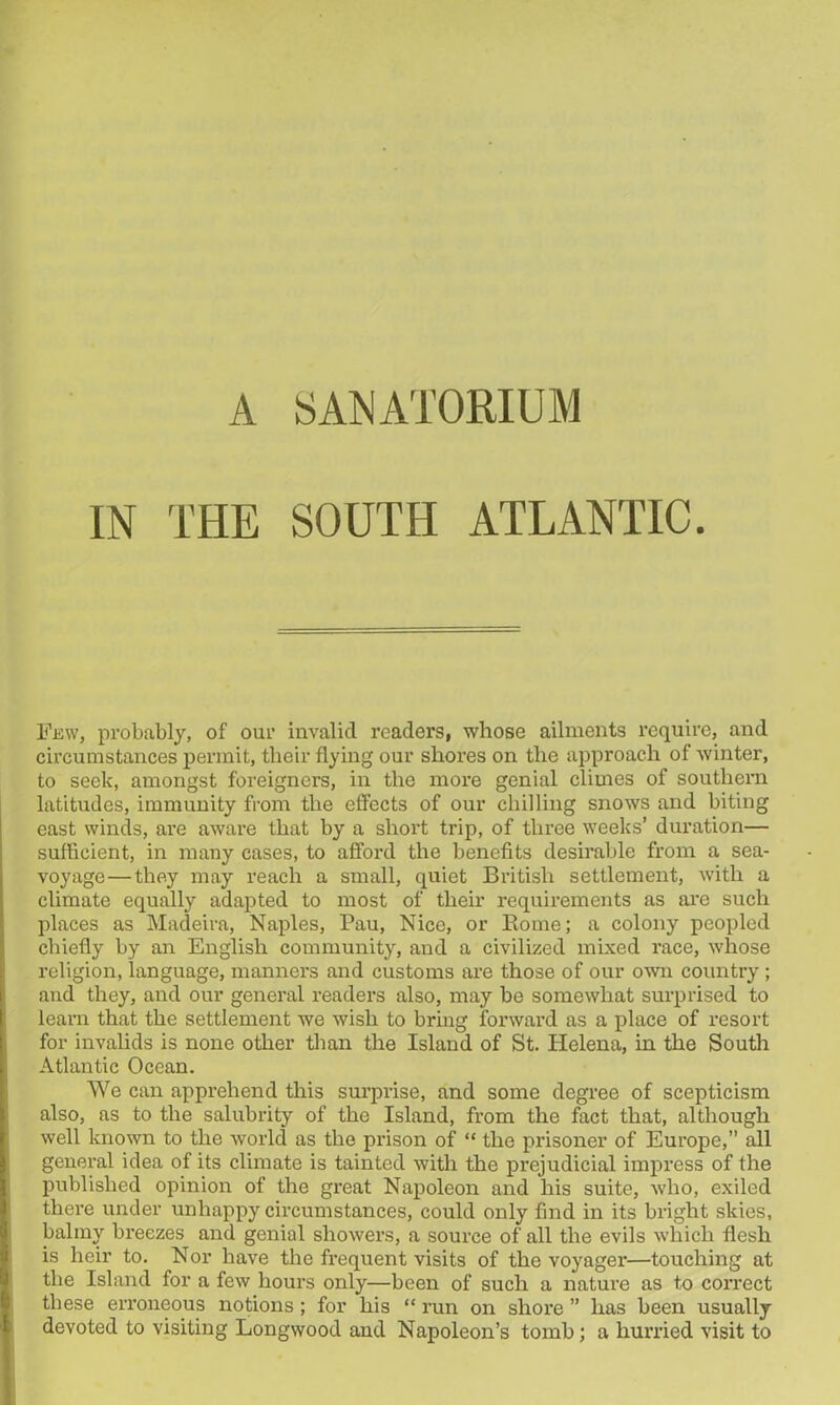 IN THE SOUTH ATLANTIC. Few, probably, of our invalid readers, whose ailments require, and circumstances permit, their flying our shores on the approach of winter, to seek, amongst foreigners, in the more genial climes of southern latitudes, immunity from the effects of our chilling snows and biting east winds, are aware that by a short trip, of three weeks’ duration— sufficient, in many cases, to afford the benefits desirable from a sea- voyage— they may reach a small, quiet British settlement, with a climate equally adapted to most of their requirements as are such places as Madeira, Naples, Pau, Nice, or Borne; a colony peopled chiefly by an English community, and a civilized mixed race, whose religion, language, manners and customs are those of our own country ; and they, and our general readers also, may be somewhat surprised to learn that the settlement we wish to bring forward as a place of resort for invalids is none other than the Island of St. Helena, in the South Atlantic Ocean. We can apprehend this surprise, and some degree of scepticism also, as to the salubrity of the Island, from the fact that, although well known to the world as the prison of “ the prisoner of Europe,” all general idea of its climate is tainted with the prejudicial impress of the published opinion of the great Napoleon and his suite, who, exiled there under unhappy circumstances, could only find in its bright skies, balmy breezes and genial showers, a source of all the evils which flesh is heir to. Nor have the frequent visits of the voyager—touching at the Island for a few hours only—been of such a nature as to correct these erroneous notions ; for his “ run on shore ” has been usually devoted to visiting Longwood and Napoleon’s tomb; a hurried visit to