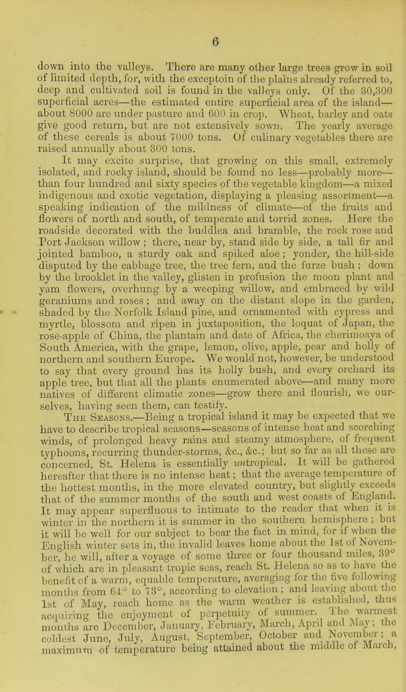 down into the valleys. There are many other large trees grow in soil of limited depth, for, with the exceptoin of the plains already referred to, deep and cultivated soil is found in the valleys only. Of the 30,300 superficial acres—the estimated entire superficial area of the island— about 8000 are under pasture and 000 in crop. Wheat, barley and oats give good return, but are not extensively sown. The yearly average of these cereals is about 7000 tons. Of culinary vegetables there are raised annually about 300 tons. It may excite surprise, that growing on this small, extremely isolated, and rocky island, should be found no less—probably more— than four hundred and sixty species of the vegetable kingdom—a mixed indigenous and exotic vegetation, displaying a pleasing assortment—a speaking indication of the mildness of climate—of the fruits and flowers of north and south, of temperate and torrid zones. Here the roadside decorated with the buddlea and bramble, the rock rose and Port Jackson willow ; there, near by, stand side by side, a tall fir and jointed bamboo, a sturdy oak and spiked aloe; yonder, the hill-side disputed by the cabbage tree, the tree fern, and the furze bush ; down by the brooklet in the valley, glisten in profusion the moon plant and yam flowers, overhung by a weeping willow, and embraced by wild geraniums and roses; and away on the distant slope in the garden, shaded by the Norfolk Island pine, and ornamented with cypress and myrtle, blossom and ripen in juxtaposition, the loquat of Japan, the rose-apple of China, the plantain and date of Africa, the cherimoaya of South America, with the grape, lemon, olive, apple, pear and holly of northern and southern Europe. We would not, however, be understood to say that every ground has its holly bush, and every orchard its apple tree, but that all the plants enumerated above—and many more natives of different climatic zones—grow there and flourish, we our- selves, having seen them, can testify. The Seasons.—Being a tropical island it may be expected that we have to describe tropical seasons—seasons of intense heat and scorching winds, of prolonged heavy rains and steamy atmosphere, of frequent typhoons, recurring thunder-storms, &c., &c.; but so far as all these are concerned, St. Helena is essentially imtropical. It will be gathered hereafter that there is no intense heat; that the average temperature of the hottest months, in the more elevated country, but slightly exceeds that of the summer months of the south and west coasts of England. It may appear superfluous to intimate to the reader that when it is winter in the northern it is summer in the southern hemisphere ; but it will be well for our subject to bear the fact in mind, for if when the English winter sets in, the invalid leaves home about the 1st of Novem- ber, he will, after a voyage of some three or four thousand miles, 39° of which are in pleasant tropic seas, reach St. Helena so as to have the benefit of a warm, equable temperature, averaging for the five following months from 64° to 73°, according to elevation ; and leaving about the 1st of May, reach home as the warm weather is established, thus acquiring the enjoyment of perpetuity of summer. The warmest months are December, January, February, March, April and May; the coldest June, July, August, September, October and November; a maximum of temperature being attained about the middle of March,