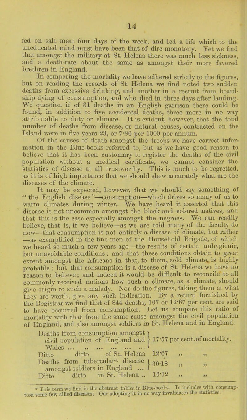 fed on salt meat four clays of the week, and led a life which to the uneducated mind must have been that of dire monotony. Yet we find that amongst the military at St. Helena there was much less sickness, and a death-rate about the same as amongst their more favored brethren in England. In comparing the mortality we have adhered strictly to the figures, but on reading the records of St. Helena we find noted two sudden deaths from excessive drinking, and another in a recruit from board- ship dying of consumption, and who died in three days after landing. We question if of 81 deaths in an English garrison there could be found, in addition to five accidental deaths, three more in no way attributable to duty or climate. It is evident, however, that the total number of deaths from disease, or natural causes, contracted on the Island were in five years 23, or 7-86 per 1000 per annum. Of the causes of death amongst the troops we have correct infor- mation in the Blue-books referred to, but as we have good reason to believe that it has been customary to register the deaths of the civil population without a medical certificate, we cannot consider the statistics of disease at all trustworthy. This is much to be regretted, as it is of high importance that we should shew accurately what are the diseases of the climate. It may be expected, however, that we should say something of “ the English disease”—consumption—which drives so many of us to warm climates during winter. We have heard it asserted that this disease is not uncommon amongst the black and colored natives, and that this is the case especially amongst the negroes. We can readily believe, that is, if we believe—as we are told many of the faculty do now—that consumption is not entirely a disease of climate, but rather —as exemplified in the fine men of the Household Brigade, of which we heard so much a few years ago—the results of certain unhygienic, but unavoidable conditions ; and that these conditions obtain to great extent amongst the Africans in that, to them, cold climate, is highly probable ; but that consumption is a disease of St. Helena we have no reason to believe; and indeed it would be difficult to reconcile to all commonly received notions how such a climate, as a climate, should give origin to such a malady. Nor do the figures, taking them at what they are worth, give any such indication. By a return furnished by the Registrar we find that of 844 deaths, 107 or 1267 per cent, are said to have occurred from consumption. Let us compare this ratio of mortality with that from the same cause amongst the civil population of England, and also amongst soldiers in St. Helena and in England. Deaths from consumption amongst' civil population of England and Wales Ditto ditto of St. Helena Deaths from tubercular* disease amongst soldiers in England ... Ditto ditto in St. Helena .. 17-57 per cent, of mortality. 12-67 „ 30-18 „ 16-12 „ * This term we find in the abstract tables in Blue-books. In includes with consump- tion some few allied diseases. Our adopting it in no way invalidates the statistics.