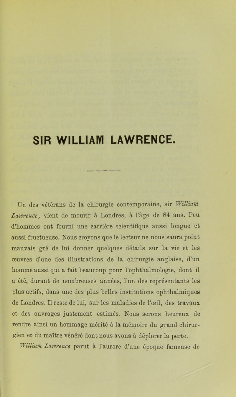 SIR WILLIAM LAWRENCE Un des vétérans de la chirurgie contemporaine, sir William Lawrence, vient de mourir à Londres, à l’âge de 84 ans. Peu d’hommes ont fourni une carrière scientifique aussi longue et aussi fructueuse. Nous croyons que le lecteur ne nous saura point mauvais gré de lui donner quelques détails sur la vie et les œuvres d’une des illustrations de la chirurgie anglaise, d’un homme aussi qui a fait beaucoup pour l’ophthalmologie, dont il a été, durant de nombreuses années, l’un des représentants les plus actifs, dans une des plus belles institutions ophthalmiques de Londres. Il reste de lui, sur les maladies de l’œil, des travaux et des ouvrages justement estimés. Nous serons heureux de rendre ainsi un hommage mérité à la mémoire du grand chirur- gien et du maître vénéré dont nous avons à déplorer la perte. William, Lawrence parut à l’aurore d’une époque fameuse de