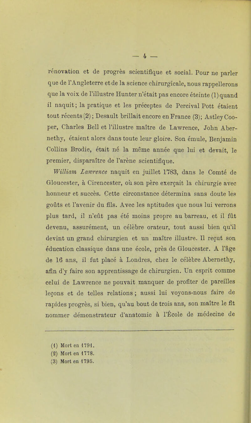 rénovation et de progrès scientifique et social. Pour ne parler que de l’Angleterre et de la science chirurgicale, nous rappellerons que la voix de l’illustre Hunter n’était pas encore éteinte (1) quand il naquit; la pratique et les préceptes de Percival Pott étaient tout récents (2) ; Desault brillait encore en France (3); Astley Coo- per, Charles Bell et l’illustre maître de Lawrence, John Aber- nethy, étaient alors dans toute leur gloire. Son émule, Benjamin Collins Brodie, était né la même année que lui et devait, le premier, disparaître de l’arène scientifique. William Lawrence naquit en juillet 1783, dans le Comté de Gloucester, à Cirencester, où son père exerçait la chirurgie avec honneur et succès. Cette circonstance détermina sans doute les goûts et l’avenir du fils. Avec les aptitudes que nous lui verrons plus tard, il n’eût pas été moins propre au barreau, et il fût devenu, assurément, un célèbre orateur, tout aussi bien qu’il devint un grand chirurgien et un maître illustre. Il reçut son éducation classique dans une école, près de Gloucester. A l’âge de 16 ans, il fut placé à Londres, chez le célèbre Abernethy, afin d’y faire son apprentissage de chirurgien. Un esprit comme celui de Lawrence ne pouvait manquer de profiter de pareilles leçons et de telles relations ; aussi lui voyons-nous faire de rapides progrès, si bien, qu’au bout de trois ans, son maître le fit nommer démonstrateur d’anatomie à l’École de médecine de (1) Mort en -1791. (2) Mort en 1778. (3) Mort en 1795.