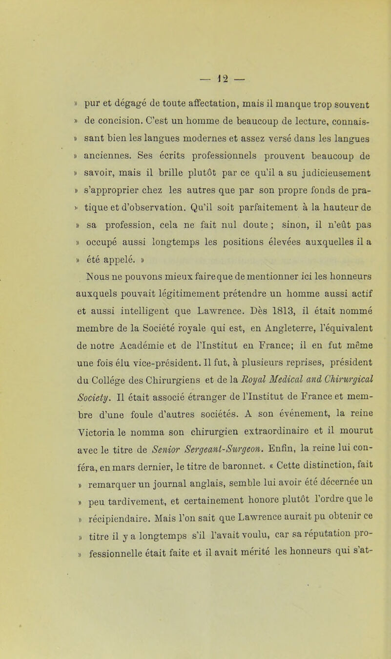 » pur et dégagé de toute affectation, mais il manque trop souvent » de concision. C’est un homme de beaucoup de lecture, connais- » sant bien les langues modernes et assez versé dans les langues » anciennes. Ses écrits professionnels prouvent beaucoup de » savoir, mais il brille plutôt par ce qu’il a su judicieusement » s’approprier chez les autres que par son propre fonds de pra- » tique et d’observation. Qu’il soit parfaitement à la hauteur de » sa profession, cela ne fait nul doute ; sinon, il n’eût pas » occupé aussi longtemps les positions élevées auxquelles il a » été appelé. » Nous ne pouvons mieux faire que de mentionner ici les honneurs auxquels pouvait légitimement prétendre un homme aussi actif et aussi intelligent que Lawrence. Dès 1813, il était nommé membre de la Société royale qui est, en Angleterre, l’équivalent de notre Académie et de l’Institut en France; il en fut même une fois élu vice-président. Il fut, à plusieurs reprises, président du Collège des Chirurgiens et de la Royal Medical and Chirurgical Society. Il était associé étranger de l’Institut de France et mem- bre d’une foule d’autres sociétés. A son événement, la reine Victoria le nomma son chirurgien extraordinaire et il mourut avec le titre de Senior Sergéant-Surgeon. Enfin, la reine lui con- féra, en mars dernier, le titre de baronnet. « Cette distinction, fait » remarquer un journal anglais, semble lui avoir été décernée un » peu tardivement, et certainement honore plutôt 1 ordre que le » récipiendaire. Mais l’on sait que Lawrence aurait pu obtenir ce » titre il y a longtemps s’il l’avait voulu, car sa réputation pro- » fessionnelle était faite et il avait mérité les honneurs qui s at-