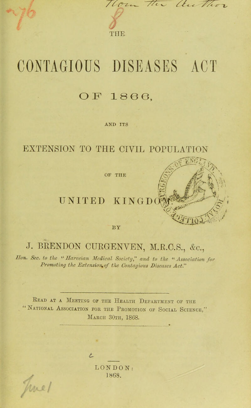  //1- -W THE CONTAGIOUS DISEASES ACT EXTENSION TO THE CIVIL POPULATION J. BRENDON CURGENVEN, M.R.C.S., &c., lion. See. to the llaevcAan Medical Society” and to the “ Association foe Promoting the Extension.of the Contagious Diseases Act.” Read at a Meeting of the Health Department of the “National Association for the Promotion of Social Science,” March 30tii, 18G8. OF 1866 AND ITS UNITED KINGDC OF TIIE BY / M / LONDON: 1868.