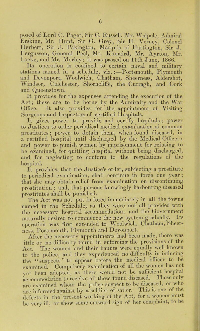 posed of Lord C. Paget, Sir C. Russell, Mr. Walpole, Admiral Ersldne, Mr. Hunt, Sir G. Grey, Sir IT. Verney, Colonel Herbert, Sir J. Pakington, Marquis of Ilartington, Sir J. Fergusson, General Peel, Mr. Kinnaird, Mr. Ayrton, Mr. Locke, and Mr. Morley; it was passed on 11th June, 1866. Its operation is confined to certain naval and military stations named in a schedule, viz. :—Portsmouth, Plymouth and Devouport, Woolwich, Chatham, Sheerness, Aldershot, Windsor, Colchester, Shorncliffe, the Curragli, and Cork and Queenstown. It provides for the expenses attending the execution of the Act; these are to be borne by the Admiralty and the War Office. It also provides for the appointment of Visiting Surgeons and Inspectors of certified Hospitals. It gives power to provide and certify hospitals; power to Justices to order periodical medical examination of common prostitutes; power to detain them, when found diseased, in a certified hospital until discharged by the Medical Officer; and power to punish women by imprisonment for refusing to be examined, for quitting hospital without being discharged, and for neglecting to conform to the regulations of the hospital. It provides, that the Justice’s order, subjecting a prostitute to periodical examination, shall continue in force one year ; that she may obtain relief from examination on discontinuing prostitution ; and, that persons knowingly harbouring diseased prostitutes shall be punished. The Act was not put in force immediately in all the towns named in the Schedule, as they were not all provided with the necessary hospital accommodation, and the Government naturally desired to commence the new system gradually. Its operation was first extended to Woolwich, Chatham, Sheer- ness, Portsmouth, Plymouth and Devonport. After the necessary appointments had been made, there was ittlc or no difficulty found in enforcing the provisions of the Act. The women and their haunts were equally well known to the police, and they experienced no difficulty in inducing the “ suspects ” to appear before the medical officer to be examined. Compulsory examination of all the women has not yet been adopted, as there would not be sufficient hospital accommodation to receive all those found diseased. Those only are examined whom the police suspect to be diseased, or who are informed against by a soldier or sailor. This is one of the defects in the present working of the Act, for a woman must be very ill, or show some outward sign of her complaint, to be