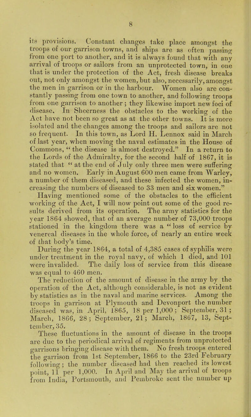 its provisions. Constant changes take place amongst the troops of our garrison towns, and ships are as often passing from one port to another, and it is always found that with any arrival of troops or sailors from an unprotected town, in one that is under the protection of the Act, fresh disease breaks out, not only amongst the women, but also, necessarily, amongst the men in garrison or in the harbour. Women also are con- stantly passing from one town to another, and following troops from one garrison to another ; they likewise import new foci of disease. In Sheerness the obstacles to the working of the Act have not been so great as at the other towns. It is more isolated and the changes among the troops and sailors are not so frequent. In this town, as Lord H. Lennox said in March of last year, when moving the naval estimates in the House of Commons, “ the disease is almost destroyed.” In a return to the Lords of the Admiralty, for the second half of 1867, it is stated that “ at the end of July only three men were suffering and no women. Early in August 600 men came from Warley, a number of them diseased, and these infected the women, in- creasing the numbers of diseased to 33 men and six women.” Having mentioned some of the obstacles to the efficient working of the Act, I will now point out some of the good re- sults derived from its operation. The army statistics for the year 1864 showed, that of an average number of 73,000 troops stationed in the kingdom there was a “ loss of service by venereal diseases in the whole force, of nearly an entire week of that body’s time. During the year 1864, a total of 4,385 cases of syphilis were under treatment in the royal navy, of which 1 died, and 101 were invalided. The daily loss of service from this disease was equal to 460 men. The reduction of the amount of disease in the army by the operation of the Act, although considerable, is not as evident by statistics as in the naval and marine services. Among the troops in garrison at Plymouth and Devonport the number diseased was, in April, 1865, 18 per 1,000; September, 31 ; March, 1866, 28 ; September, 21; March, 1867, 13, Sept- tember, 35. These fluctuations in the amount of disease in the ti’oops are due to the periodical arrival of regiments from unprotected garrisons bringing disease with them. No fresh troops entered the garrison from 1st September, 1866 to the 23rd February following ; the number diseased had then reached its lowest point, 11 per 1,000. In April and May the arrival of troops from India, Portsmouth, and Pembroke sent the number up