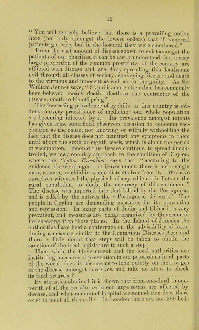 “ You will scarcely believe that there is a prevailing notion here (not only amongst the lowest orders) that if venereal patients got very bad in the hospital they were smothered.” From the vast amount of disease shown to exist amongst the patients of our charities, it can be easily understood that a very large proportion of the common prostitutes of the country are afflicted with disease and are daily spreading this loathsome evil through all classes of society, conveying disease and death to the virtuous and innocent as well as to the guilty. As Sir William Jenner says, “ Syphilis, more often than has commonly been believed means death—death to the contractor of the disease, death to his offspring.” The increasing prevalence of syphilis in this country is evi- dent to every practitioner of medicine; our whole population are becoming infected by it. Its prevalence amongst infants has given some superficial observers occasion to condemn vac- cination as the cause, not knowing or wilfully withholding the fact that the disease does not manifest any symptoms in them until about the sixth or eighth week, which is about the period of vaccination. Should this disease continue to spread uncon- trolled, we may one day approach to the condition of Ceylon, where the Ceylon Examiner says that “ according to the evidence of several agents of Government, there is not a single man, Avoman, or child in whole districts free from it. We have ourselves witnessed the physical misery which it inflicts on the rural population, to doubt the accuracy of this statement.” The disease was imported into that Island by the Portuguese, and is called by the natives the tc Portuguese sickness.” The people in Ceylon are demanding measures for its prevention and repression. In many parts of India aod China it is very prevalent, and measures are being organized by Government for checking it in those places. In the Island of Jamaica the authorities have held a conference on the advisability of intro- ducing a measure similar to the Contagious Diseases Act; and there is little doubt that steps will be taken to obtain the sanction of the local legislature to such a step. Then, while the Government and the local authorities are instituting measures of prevention in our possessions in all parts of the world, does it become us to look quietly on the ravages of the disease amongst ourselves, and take no steps to check its fatal progress ? By statistics obtained it is shown that from one-third to one- fourth of all the prostitutes in our large towns are affected by disease, and what amount of hospital accommodation does there exist to meet all this evil ? In London there are not 200 beds