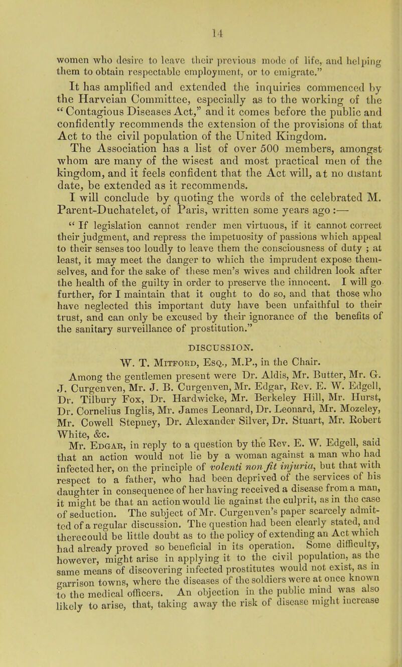 women who desire to leave their previous mode of life, and helping them to obtain respectable employment, or to emigrate.” It has amplified and extended the inquiries commenced by the Harveian Committee, especially as to the working of the “ Contagious Diseases Act,” and it comes before the public and confidently recommends the extension of the provisions of that Act to the civil population of the United Kingdom. The Association has a list of over 500 members, amongst whom are many of the wisest and most practical men of the kingdom, and it feels confident that the Act will, at no distant date, be extended as it recommends. I will conclude by quoting the words of the celebrated M. Parent-Duchatelet, of Paris, written some years ago :— “ If legislation cannot render men virtuous, if it cannot correct their judgment, and repress the impetuosity of passions which appeal to their senses too loudly to leave them the consciousness of duty ; at least, it may meet the danger to which the imprudent expose them- selves, and for the sake of these men’s wives and children look after the health of the guilty in order to preserve the innocent. I will go further, for I maintain that it ought to do so, and that those who have neglected this important duty have been unfaithful to their trust, and can only be excused by their ignorance of the benefits of the sanitary surveillance of prostitution.” DISCUSSION. W. T. Mitford, Esq., M.P., in the Chair. Among the gentlemen present were Dr. Aldis, Mr. Butter, Mr. G. J. Curgenven, Mr. J. B. Curgenven, Mr. Edgar, Rev. E. W. Edgell, Dr. Tilbury Fox, Dr. Hardwicke, Mr. Berkeley Hill, Mr. Hurst, Dr. Cornelius Inglis, Mr. James Leonard, Dr. Leonard, Mr. Mozeley, Mr. Cowell Stepney, Dr. Alexander Silver, Dr. Stuart, Mr. Robert White, &c. . Mr. Edgar, in reply to a question by the Rev. E. W. Edgell, said that an action would not lie by a woman against a man who had infected her, on the principle of volenti non fit injuria, but that with respect to a father, who had been deprived of the services of bis daughter in consequence of her having received a disease from a man, it might be that an action would lie against the culprit, as in the case of seduction. The subject of Mr. Curgenven’s paper scarcely admit- ted of a regular discussion. The question had been clearly stated, and therecould be little doubt as to the policy of extending an Act which had already proved so beneficial in its operation. Some difficulty, however, might arise in applying it to the civil population, as the same means of discovering infected prostitutes would not exist, as in garrison towns, where the diseases of the soldiers were at once known to the medical officers. An objection in the public mind was also likely to arise, that, taking away the risk of disease might increase