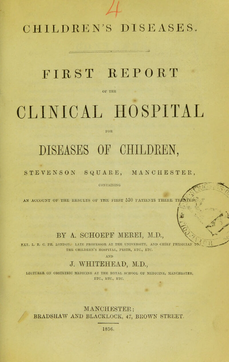 A CHILDREN’S DISEASES FIRST REPORT OF THE CLINICAL HOSPITAL FOE DISEASES OF CHILDREN, STEVENSON SQUARE, MANCHESTER, CONTAINING AN ACCOUNT OK THE RESULTS OK THE FIRST 530 I'ATIENTS THERE TlxfactEOe T \ * BY A. SCHOEPF MEREI, M.D., IXT. L. R. C. PH. LONDON. LATE PROFESSOR AT TIIE UNIVERSITY, AND CHIEF PHYSICIAN THE CHILDREN’S HOSPITAL, PESTH, ETC., ETC. AND J. WHITEHEAD, M.D., LECTURER ON OBSTETRIC MEDICINE AT THE ROYAL SCHOOL OF MEDICINE, MANCHESTER, ETC., ETC., ETC. MANCHESTER: BRADSHAW AND 13LACKLOCK, 47, BROWN STREET. 1856.