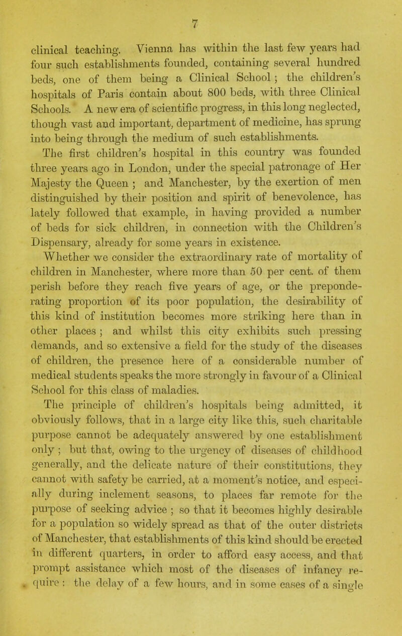 clinical teaching. Vienna has within the last few years had four such establishments founded, containing several hundred beds, one of them being a Clinical School; the childrens hospitals of Paris contain about 800 beds, with three Clinical Schools. A new era of scientific progress, in this long neglected, though vast and important, department of medicine, has sprung into being- through the medium of such establishments. The first children's hospital in this country was founded three years ago in London, under the special patronage of Her Majesty the Queen ; and Manchester, by the exertion of men distinguished by their position and spirit of benevolence, has lately followed that example, in having provided a number of beds for sick children, in connection with the Children's Dispensary, already for some years in existence. Whether we consider the extraordinary rate of mortality of children in Manchester, where more than 50 per cent, of them perish before they reach five years of age, or the preponde- rating proportion of its poor population, the desirability of this kind of institution becomes more striking here than in other places; and whilst this city exhibits such pressing demands, and so extensive a field for the study of the diseases of children, the presence here of a considerable number of medical students speaks the more strongly in favour of a Clinical School for this class of maladies. The principle of children’s hospitals being admitted, it obviously follows, that in a large city like this, such charitable purpose cannot be adequately answered by one establishment only ; but that, owing to the urgency of diseases of childhood generally, and the delicate nature of their constitutions, they cannot with safety be carried, at a moment's notice, and especi- ally during inclement seasons, to places far remote for the purpose of seeking advice ; so that it becomes highly desirable for a population so widely spread as that of the outer districts of Manchester, that establishments of this kind should be erected in different quarters, in order to afford easy access, and that prompt assistance which most of the diseases of infancy re- quire : the delay of a few hours, and in some cases of a single