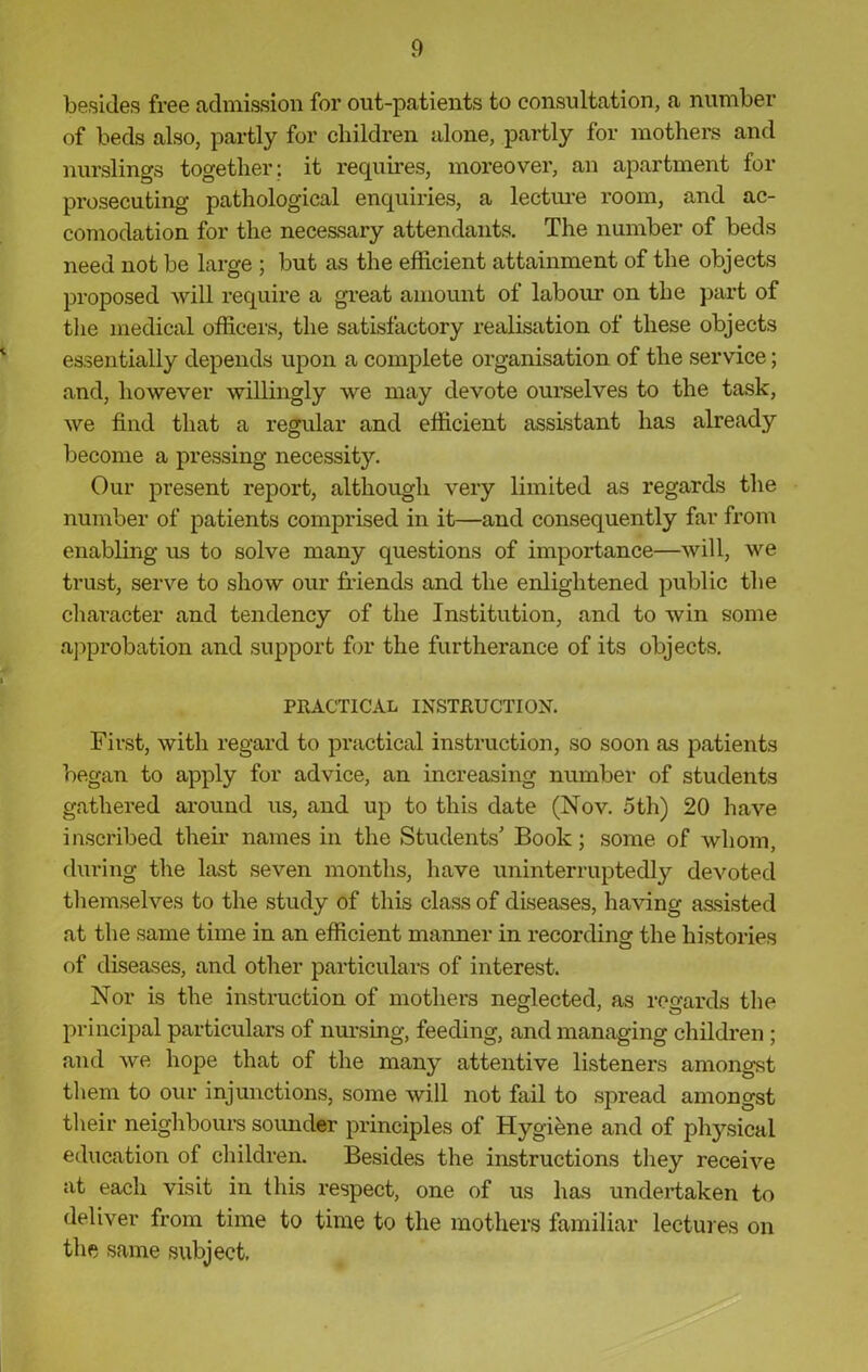 besides free admission for out-patients to consultation, a number of beds also, partly for children alone, partly for mothers and nurslings together: it requires, moreover, an apartment for prosecuting pathological enquiries, a lecture room, and ac- comodation for the necessary attendants. The number of beds need not be large ; but as the efficient attainment of the objects proposed will require a great amount of labour on the part of the medical officers, the satisfactory realisation of these objects essentially depends upon a complete organisation of the service; and, however willingly we may devote ourselves to the task, we find that a regular and efficient assistant has already become a pressing necessity. Our present report, although very limited as regards the number of patients comprised in it—and consequently far from enabling us to solve many questions of importance—will, we trust, serve to show our friends and the enlightened public the character and tendency of the Institution, and to win some approbation and support for the furtherance of its objects. PRACTICAL INSTRUCTION. First, with regard to practical instruction, so soon as patients began to apply for advice, an increasing number of students gathered around us, and up to this date (Nov. 5th) 20 have inscribed their names in the Students' Book; some of whom, during the last seven months, have uninterruptedly devoted themselves to the study of this class of diseases, having assisted at the same time in an efficient manner in recording the histories of diseases, and other particulars of interest. Nor is the instruction of mothers neglected, as regards the principal particulars of nursing, feeding, and managing children ; and we hope that of the many attentive listeners amongst them to our injunctions, some will not fail to spread amongst their neighbours sounder principles of Hygiene and of physical education of children. Besides the instructions they receive at each visit in this respect, one of us has undertaken to deliver from time to time to the mothers familiar lectures on the same subject.