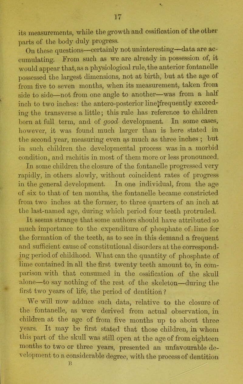 its measurements, while the growth and ossification of the other parts of the body duly progress. Ou these questions—certainly not uninteresting—data are ac- cumulating. From such as we are already in possession of, it would appear that, as a physiological rule, the anterior fontanelle possessed the largest dimensions, not at birth, but at the age of from five to seven months, when its measurement, taken from side to side—not from one angle to another—was from a half inch to two inches: the antero-posterior line {frequently exceed- ing the transverse a little; this rule has reference to children born at full term, and of good development. In some cases, however, it was found much larger than is here stated in the second year, measuring even as much as three inches ; but in such children the developmental process was in a morbid condition, and rachitis in most of them more or less pronounced. In some children the closure of the fontanelle progressed very rapidly, in others slowly, without coincident rates of progress in the general development. In one individual, from the age of six to that of ten months, the fontanelle became constricted from two inches at the former, to three quarters of an inch at the last-named age, during which period four teeth protruded. It seems strange that some authors should have attributed so much importance to the expenditure of phosphate of lime for the formation of the teeth, as to see in this demand a frequent and sufficient cause of constitutional disorders at the correspond- ing period of childhood. What can the quantity of phosphate of lime contained in all the first twenty teeth amount to, in com- parison with that consumed in the ossification of the skull alone—to say nothing of the rest of the skeleton—during the first two years of life, the period of dentition ? We will now adduce such data, relative to the closure of the fontanelle, as were derived from actual observation, in children at the age of from five months up to about three years. It may be first stated that those children, in whom this part of the skull was still open at the age of from eighteen months to two or three years, presented an unfavourable de- velopment to a considerable degree, with the process of dentition B