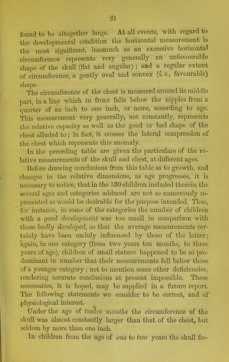 found to be altogether large. At all events, with regard to the developmental condition the horizontal measurement is the most significant, inasmuch as an excessive horizontal circumference represents very generally an unfavourable shape of the skull (flat and angular) ; and a. regular extent of circumference, a gently oval and convex (i.e., favourable) shape. The circumference of the chest is measured around its middle part, in a line which in front falls below the nipples from a quarter of an inch to one inch, or more, according to age. This measurement very generally, not constantly, represents the relative capacity as well as the good or bad shape of the chest alluded to; in fact, it crosses the lateral compression of the chest which represents this anomaly. In the preceding table are given the particulars of the re- lative measurements of the skull and chest, at different ages. Before drawing conclusions from this table as to growth, and changes in the relative dimensions, as age progresses, it is necessary to notice, that in the 530 children included therein the several ages and categories adduced are not so numerously re- presented as would be desirable for the purpose intended. Thus, for instance, in some of the categories the number of children with a good development was too small in comparison with those badly developed, so that the average measurements cer- tainly have been unduly influenced by those of the latter; again, in one category (from two years ten months, to three years of age), children of small stature happened to be so pre- dominant in number that their measurements fell below those of a younger category ; not to mention some other deficiencies, rendering accurate conclusions at present impossible. These necessaries, it is hoped, may be supplied in a future report. The following statements we consider to be correct, and of physiological interest. Under the age of twelve months the circumference of the skull was almost constantly larger than that of the chest, but seldom by more than one inch. In children from the age of one to two years the skull fre-