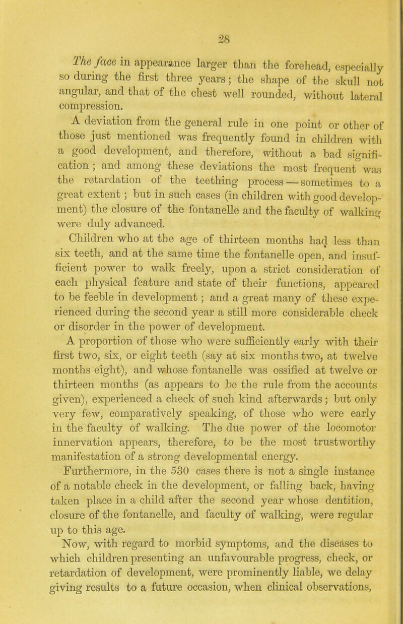 ■28 The face in appearance larger than the forehead, especially so during the first three years; the shape of the skull not angular, and that of the chest well rounded, without lateral compression. A deviation from the general rule in one point or other of those just mentioned was frequently found in children with a good development, and therefore, without a bad signifi- cation ; and among these deviations the most frequent was the retardation ot the teething process — sometimes to a great extent; but in such cases (in children with good develop- ment) the closure of the fontanelle and the faculty of walking were duly advanced. Children who at the age of thirteen months had less than six teeth, and at the same time the fontanelle open, and insuf- ficient power to walk freely, upon a strict consideration of each physical feature and state of their functions, appeared to be feeble in development; and a great many of these expe- rienced during the second year a still more considerable check or disorder in the power of development. A proportion of those who were sufficiently early with their first two, six, or eight teeth (say at six months two, at twelve months eight), and whose fontanelle was ossified at twelve or thirteen months (as appears to be the rule from the accounts given), experienced a check of such kind afterwards ; but only very few, comparatively speaking, of those who were early in the faculty of walking. The due power of the locomotor innervation appears, therefore, to be the most trustworthy manifestation of a strong developmental energy Furthermore, in the 580 cases there is not a single instance of a notable check in the development, or falling back, having taken place in a child after the second year whose dentition, closure of the fontanelle, and faculty of walking, 'were regular up to this age. Now, with regard to morbid symptoms, and the diseases to which children presenting an unfavourable progress, check, or retardation of development, were prominently liable, we delay giving results to a future occasion, when clinical observations,