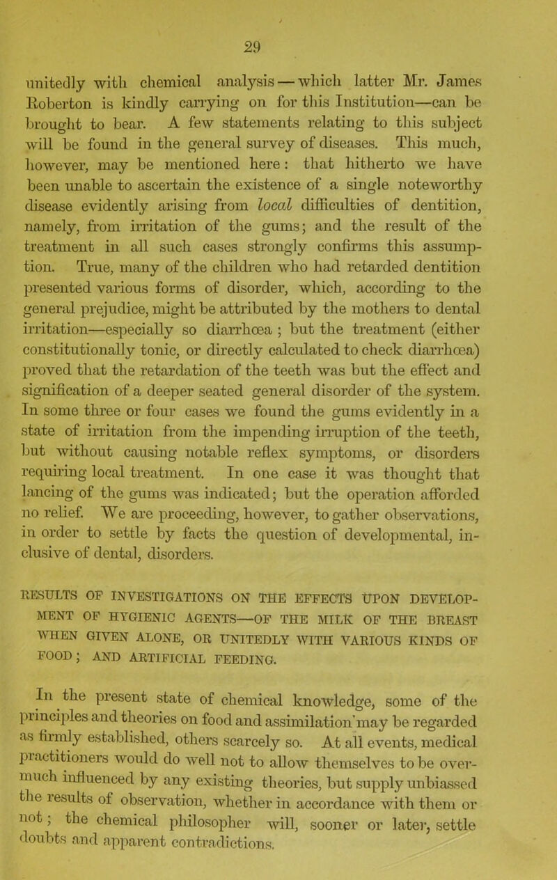 unitedly with chemical analysis — which latter Mr. James Roberton is kindly carrying on for this Institution—can be brought to bear. A few statements relating to this subject will be found in the general survey of diseases. This much, however, may be mentioned here: that hitherto we have been unable to ascertain the existence of a single noteworthy disease evidently arising from local difficulties of dentition, namely, from irritation of the gums; and the result of the treatment in all such cases strongly confirms this assump- tion. True, many of the children who had retarded dentition presented various forms of disorder, which, according to the general prejudice, might be attributed by the mothers to dental irritation—especially so diarrhoea ; but the treatment (either constitutionally tonic, or directly calculated to check diarrhoea) proved that the retardation of the teeth was but the effect and signification of a deeper seated general disorder of the system. In some three or four cases we found the gums evidently in a state of irritation from the impending irruption of the teeth, but without causing notable reflex symptoms, or disorders requiring local treatment. In one case it was thought that lancing of the gums was indicated; but the operation afforded no relief. We are proceeding, however, to gather observations, in order to settle by facts the question of developmental, in- clusive of dental, disorders. RESULTS OF INVESTIGATIONS ON THE EFFECTS UPON DEVELOP- MENT OF HYGIENIC AGENTS—OF THE MILK OF THE BREAST WHEN GIVEN ALONE, OR UNITEDLY WITH VARIOUS KINDS OF FOOD; AND ARTIFICIAL FEEDING. In the present state of chemical knowledge, some of the principles and theories on food and assimilation’may be regarded as firmly established, others scarcely so. At all events, medical practitioners would do well not to allow themselves to be over- much influenced by any existing theories, but supply unbiassed the lesults of observation, whether in accordance with them or not, the chemical philosopher will, sooner or later, settle doubts and apparent contradictions.