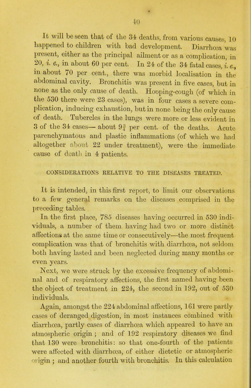 It will be seen that of the 34 deaths, from various causes, 10 happened to children with bad development. Diarrhoea was present, either as the principal ailment or as a complication, in 20, i. e., in about 60 per cent. In 24 of the 34 fatal cases, l e., in about 70 per cent., there was morbid localisation in the abdominal cavity. Bronchitis was present in five cases, but in none as the only cause of death. Hooping-cough (of which in the 5o0 there were 23 cases), was in four cases a severe com- plication, inducing exhaustion, but in none being the only cause of death. Tubercles in the lungs were more or less evident in 3 of the 34 cases— about 9f per cent, of the deaths. Acute parenchymatous and plastic inflammations (of which we had altogether about 22 under treatment), were the immediate cause of death in 4 patients. CONSIDERATIONS RELATIVE TO THE DISEASES TREATED. It is intended, in this first report, to limit our observations to a few general remarks on the diseases comprised in the preceding tables. In the first place, 785 diseases having occurred in 530 indi- viduals, a number of them having had two or more distinct affections at the same time or consecutively—the most frequent complication was that of bronchitis with diarrhoea, not seldom both having lasted and been neglected during many months or even years. Next, we were struck by the excessive frequency of abdomi- nal and of respiratory affections, the first named having been the object of treatment in 224, the second in 192, out of 530 individuals. Again, amongst the 224 abdominal affections, 161 were partly cases of deranged digestion, in most instances combined with diarrhoea, partly cases of diarrhoea which appeared to have an atmospheric origin ; and of 192 respiratory diseases we find that 130 were bronchitis: so that one-fourth of the patients were affected with diarrhoea, of either dietetic or atmospheric origin ; and another fourth with bronchitis. In this calculation