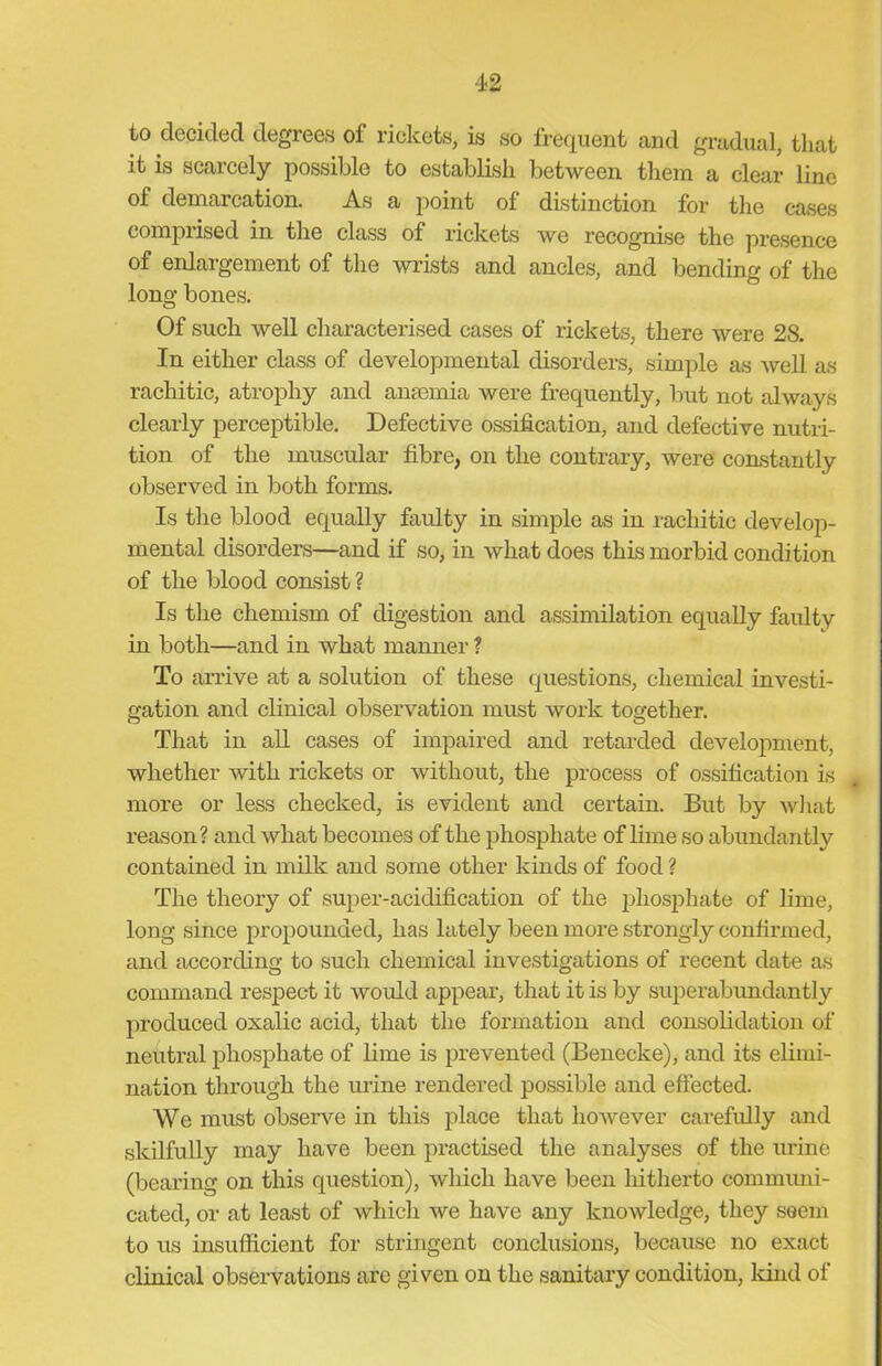 to decided degrees of rickets, is so frequent and gradual, that it is scarcely possible to establish between them a clear line of demarcation. As a point of distinction for the cases comprised in the class of rickets we recognise the presence of enlargement of the wrists and ancles, and bending of the long bones. Of such well characterised cases of rickets, there were 28. In either class of developmental disorders, simple as well as rachitic, atrophy and anaemia were frequently, but not always clearly perceptible. Defective ossification, and defective nutri- tion of the muscular fibre, on the contrary, were constantly observed in both forms. Is the blood equally faulty in simple as in rachitic develop- mental disorders—and if so, in what does this morbid condition of the blood consist ? Is the chemism of digestion and assimilation equally faulty in both—and in what manner ? To arrive at a solution of these questions, chemical investi- gation and clinical observation must work together. That in all cases of impaired and retarded development, whether with rickets or without, the process of ossification is more or less checked, is evident and certain. But by what reason? and what becomes of the phosphate of lime so abundantly contained in milk and some other kinds of food ? The theory of super-acidification of the phosphate of lime, long since propounded, has lately been more strongly confirmed, and according to such chemical investigations of recent date as command respect it would appear, that it is by superabundantly produced oxalic acid, that the formation and consolidation of neutral phosphate of lime is prevented (Benecke), and its elimi- nation through the urine rendered possible and effected. We must observe in this place that however carefully and skilfully may have been practised the analyses of the mine (bearing on this question), which have been hitherto communi- cated, or at least of which we have any knowledge, they seem to us insufficient for stringent conclusions, because no exact clinical observations are given on the sanitary condition, land of