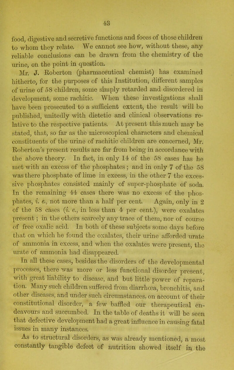 food, digestive and secretive functions and foces of those children to whom they relate. We cannot see how, without these, any reliable conclusions can be drawn from the chemistry of the urine, on the point in question. Mr. J. Roberton (pharmaceutical chemist) has examined hitherto, for the purposes of this Institution, different samples of mine of 58 children, some simply retarded and disordered in development, some rachitic. When these investigations shall have been prosecuted to a sufficient extent, the result will be published, unitedly with dietetic and clinical observations re- lative to the respective patients. At present this much may be stated, that, so far as the microscopical characters and chemical constituents of the urine of racliitic children are concerned, Mr. Roberton's present results are far from being in accordance witli the above theory. In fact, in only 14 of the 58 cases has he met with an excess of the phosphates ; and in only 7 of the 58 was there phosphate of lime in excess, in the other 7 the exces- sive phosphates consisted mainly of super-phosphate of soda. In the remaining 44 cases there was no excess of the phos- phates, i. e., not more than a half per cent. Again, only in 2 of the 58 cases (i. e., in less than 4 per cent.), were oxalates present; in the others scarcely any trace of them, nor of course of free oxalic acid. In both of these subjects some days before that on which he found the oxalates, their m-ine afforded mate of ammonia in excess, and when the oxalates were present, the urate of ammonia had disappeared. In all these cases, besides the disorders of the developmental processes, there was more or less functional disorder present, with gieat liability to disease, and but little power of repara- tion. Many such children suffered from diarrhoea, bronchitis, and other diseases, and under such circumstances, on account of their constitutional disorder, a few baffled our therapeutical en- deavours and succumbed. In the table of deaths it will be seen that defective development had a great influence in causing fatal issues in many instances. As to structural disorders, as was ’already mentioned, a most constantly tangible defect of nutrition showed itself in the