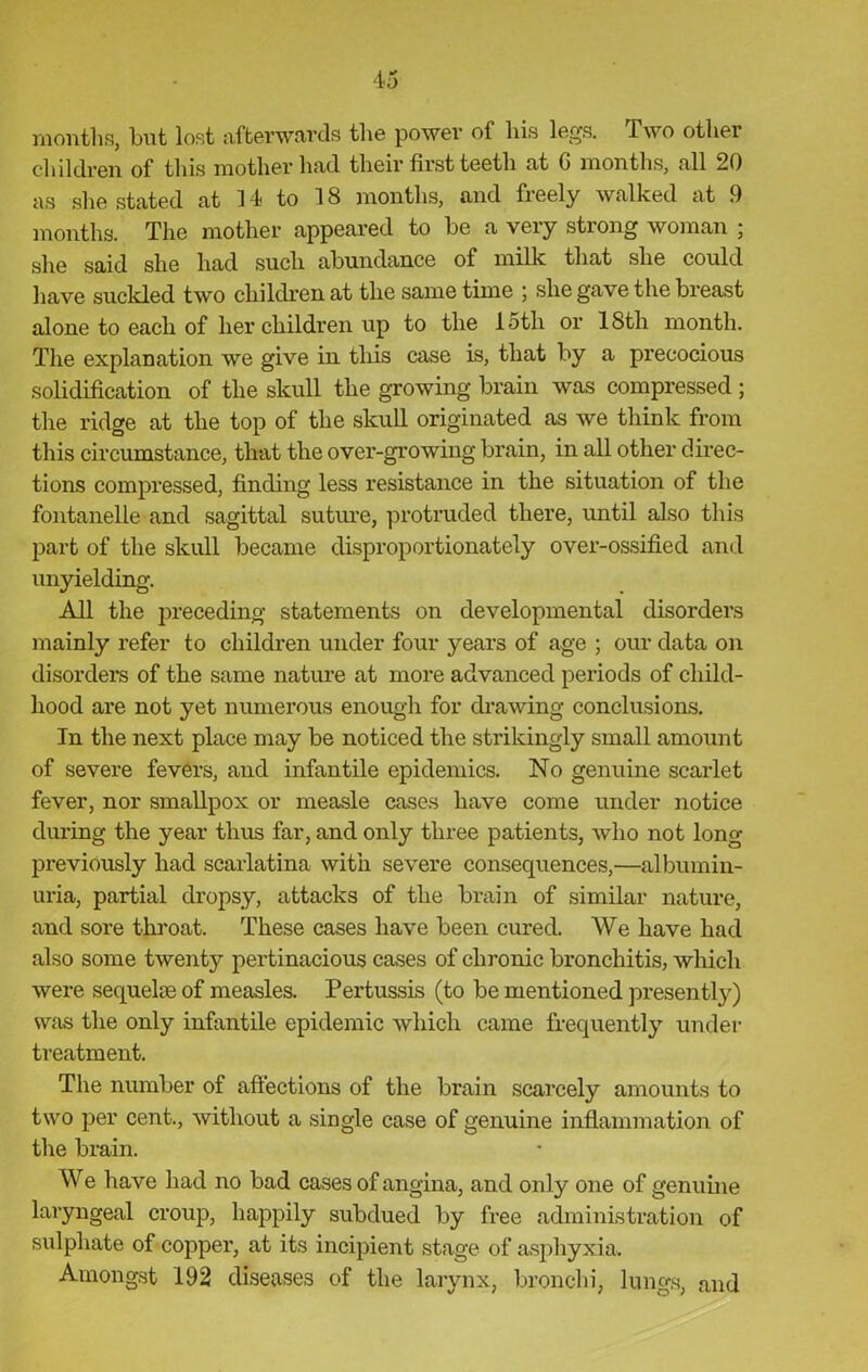 months, but lost afterwards the power of his legs. Two other children of this mother had their first teeth at G months, all 20 as she stated at 14 to 18 months, and freely walked at 9 months. The mother appeared to be a very strong woman ; she said she had such abundance of milk that she could have suckled two children at the same time ; she gave the breast alone to each of her children up to the loth or 18th month. The explanation we give in this case is, that by a precocious solidification of the skull the growing brain was compressed ; the ridge at the top of the skull originated as we think from this circumstance, that the over-growing brain, in all other direc- tions compressed, finding less resistance in the situation of the fontanelle and sagittal suture, protruded there, until also this part of the skull became disproportionately over-ossified and unyielding. All the preceding statements on developmental disorders mainly refer to children under four years of age ; our data on disorders of the same nature at more advanced periods of child- hood are not yet numerous enough for drawing conclusions. In the next place may be noticed the strikingly small amount of severe fevers, and infantile epidemics. No genuine scarlet fever, nor smallpox or measle cases have come under notice during the year thus far, and only three patients, who not long previously had scarlatina with severe consequences,—albumin- uria, partial dropsy, attacks of the brain of similar nature, and sore throat. These cases have been cured. We have had also some twenty pertinacious cases of chronic bronchitis, which were sequelae of measles. Pertussis (to be mentioned presently) was the only infantile epidemic which came frequently under treatment. The number of affections of the brain scarcely amounts to two per cent., without a single case of genuine inflammation of the brain. We have had no bad cases of angina, and only one of genuine laryngeal croup, happily subdued by free administration of sulphate of copper, at its incipient stage of asphyxia. Amongst 192 diseases of the larynx, bronchi, lungs, and