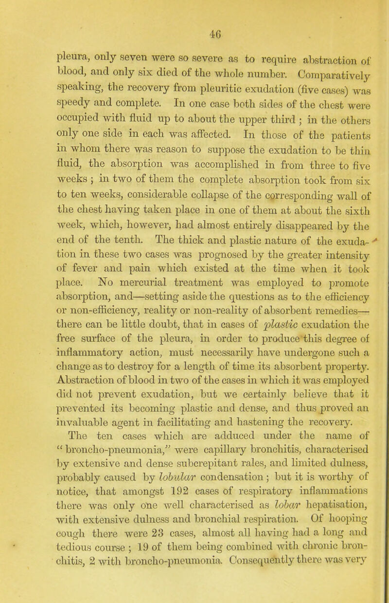 pleura, only seven were so severe as to require abstraction of blood, and only six died of the whole number. Comparatively speaking, the recovery from pleuritic exudation (five cases) was speedy and complete. In one case both sides of the chest were occupied with fluid up to about the upper third ; in the others only one side in each was affected. In those of the patients in whom there was reason to suppose the exudation to be thin fluid, the absorption was accomplished in from three to five weeks ; in two of them the complete absorption took from six to ten weeks, considerable collapse of the corresponding wall of the chest having taken place in one of them at about the sixth week, which, however, had almost entirely disappeared by the end of the tenth. The thick and plastic nature of the exuda- tion in these two cases was prognosed by the greater intensity of fever and pain which existed at the time when it took place. No mercurial treatment was employed to promote absorption, and—setting aside the questions as to the efficiency or non-efficiency, reality or non-reality of absorbent remedies— there can be little doubt, that in cases of plastic exudation the free surface of the pleura, in order to produce this degree of inflammatory action, must necessarily have undergone such a change as to destroy for a length of time its absorbent property. Abstraction of blood in two of the cases in which it was employed did not prevent exudation, but we certainly believe that it prevented its becoming plastic and dense, and thus proved an invaluable agent in facilitating and hastening the recovery. The ten cases which are adduced under the name of “ broncho-pneumonia/' were capillary bronchitis, characterised by extensive and dense subcrepitant rales, and limited dulness, probably caused by lobular condensation ; but it is worthy of notice, that amongst 192 cases of respiratory inflammations there was only one well characterised as lobar hepatisation, with extensive dulness and bronchial respiration. Of hooping cough there were 23 cases, almost all having had a long and tedious course ; 19 of them being combined with chronic bron- chitis, 2 with broncho-pneumonia. Consequently there was very