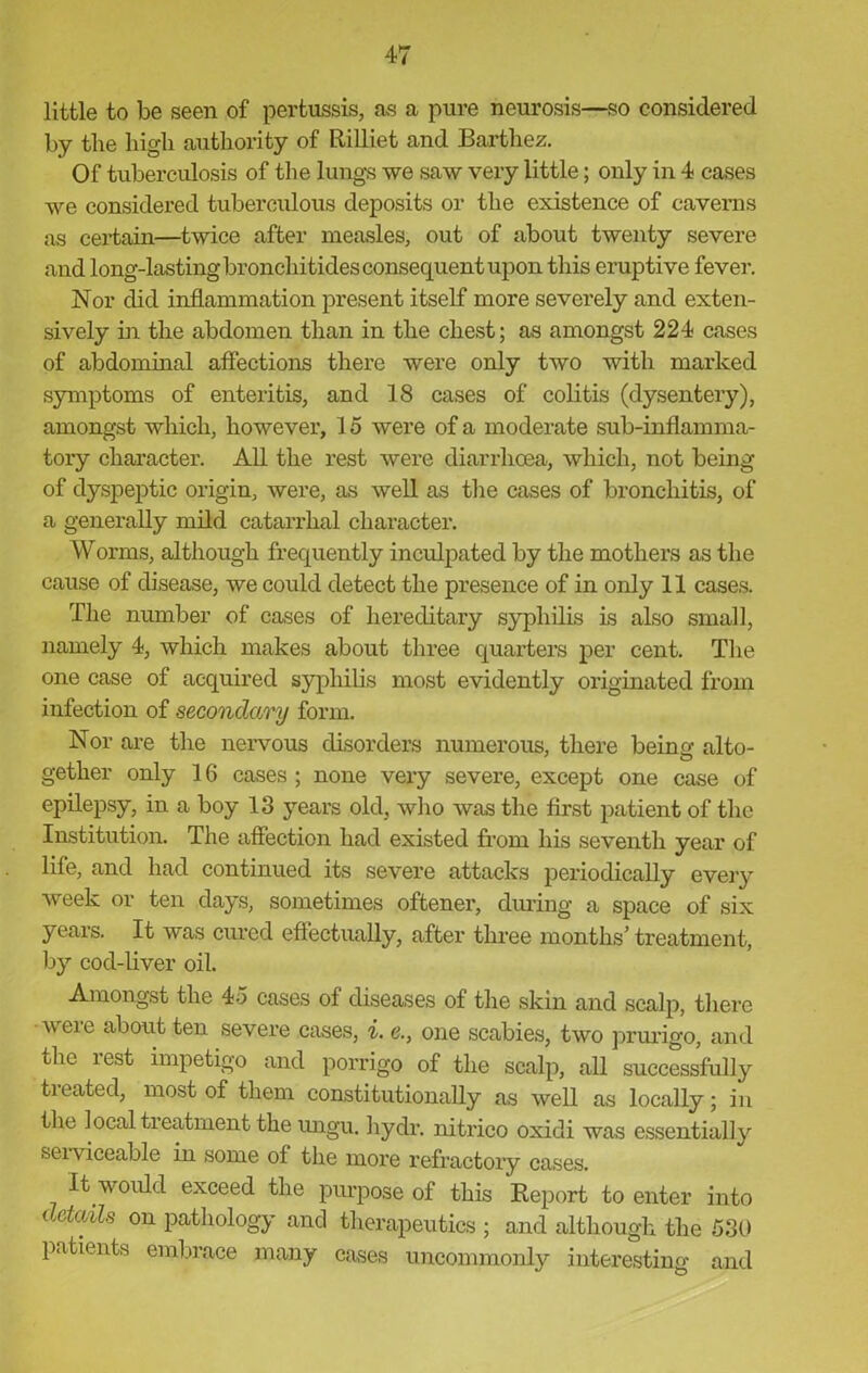 little to be seen of pertussis, as a pure neurosis—so considered by the high authority of Rilliet and Bartliez. Of tuberculosis of the lungs we saw very little; only in 4 cases we considered tuberculous deposits or the existence of caverns as certain—twice after measles, out of about twenty severe and long-lastingbronchitklesconsequentupon this eruptive fever. Nor did inflammation present itself more severely and exten- sively in the abdomen than in the chest; as amongst 224 cases of abdominal affections there were only two with marked symptoms of enteritis, and 18 cases of colitis (dysentery), amongst which, however, 15 were of a moderate sub-inflamma- tory character. All the rest were diarrhoea, which, not being of dyspeptic origin, were, as well as the cases of bronchitis, of a generally mild catarrhal character. Worms, although frequently inculpated by the mothers as the cause of disease, we could detect the presence of in only 11 cases. The number of cases of hereditary syphilis is also small, namely 4, which makes about three quarters per cent. The one case of acquired syphilis most evidently originated from infection of secondary form. Nor are the nervous disorders numerous, there being alto- gether only 16 cases ; none very severe, except one case of epilepsy, in a boy 13 years old, who was the first patient of the Institution. The affection had existed from his seventh year of life, and had continued its severe attacks periodically every week or ten days, sometimes oftener, during a space of six years. It was cured effectually, after three months’ treatment, by cod-liver oil. Amongst the 45 cases of diseases of the skin and scalp, there were about ten severe cases, i. <?., one scabies, two prurigo, and the iest impetigo and porrigo of the scalp, all successfully tieated, most of them constitutionally as well as locally; in the local treatment the ungu. hydr. nitrico oxidi was essentially seiviceable in some of the more refractory cases. It would exceed the purpose of this Report to enter into (xtoAls on pathology and therapeutics ; and although the 530 patients embrace many cases uncommonly interesting and