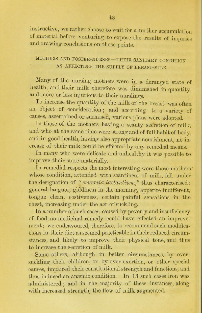 instructive, we rather choose to wait for a further accumulation of material before venturing to expose the results of inquries and drawing conclusions on those points. MOTHERS AND FOSTER-NURSES—THEIR SANITARY CONDITION AS AFFECTING THE SUPPLY OF BREAST-MILK. Many of the nursing mothers were in a deranged state of health, and their milk therefore was diminished in quantity, and more or less injurious to their nurslings. To increase the quantity of the milk of the breast was often an object of consideration; and according to a variety of causes, ascertained or surmised, various plans were adopted. In those of the mothers having a scanty secretion of milk, and who at the same time were strong and of full habit of body, and in good health, having also appropriate nourishment, no in- crease of their milk could be effected by any remedial means. In many who were delicate and unhealthy it was possible to improve their state materially. In remedial respects the most interesting were those mothers whose condition, attended with scantiness of milk, fell under the designation of “ anaemia lactantium,” thus characterised: general languor, giddiness in the morning, appetite indifferent, tongue clean, costiveness, certain painful sensations in the chest, increasing under the act of suckling. In a number of such cases, caused by poverty and insufficiency of food, no medicinal remedy could have effected an improve- ment; we endeavoured, therefore, to recommend such modifica- tions iu their diet as seemed practicable in their reduced circum- stances, and likely to improve their physical tone, and thus to increase the secretion of milk. Some others, although in better circumstances, by over- suckling their children, or by over-exertion, or other special causes, impaired their constitutional strength and functions, and thus induced an anaemic condition. In 13 such cases iron was administered; and in the majority of these instances, along with increased strength, the flow of milk augmented.