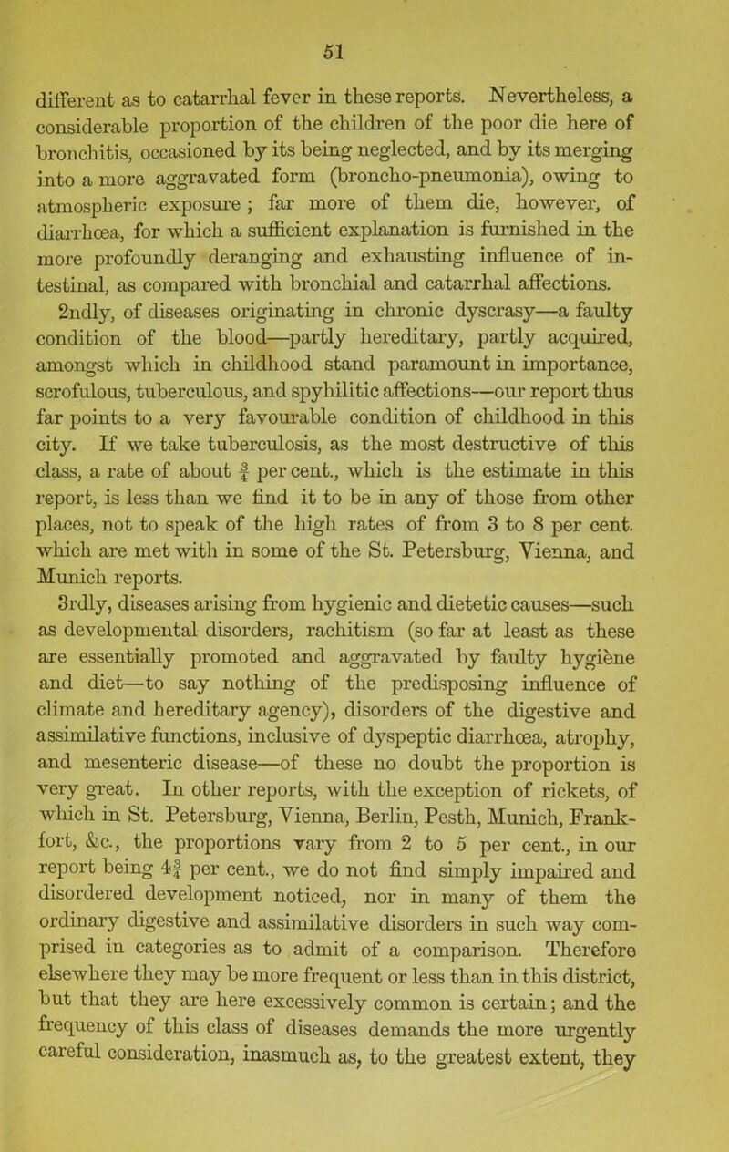 different as to catarrhal fever in these reports. Nevertheless, a considerable proportion of the children of the poor die here of bronchitis, occasioned by its being neglected, and by its merging into a more aggravated form (broncho-pneumonia), owing to atmospheric exposure; far more of them die, however, of diarrhoea, for which a sufficient explanation is furnished in the more profoundly deranging and exhausting influence of in- testinal, as compared with bronchial and catarrhal affections. 2ndly, of diseases originating in chronic dyscrasy—a faulty condition of the blood—partly hereditary, partly acquired, amongst which in childhood stand paramount in importance, scrofulous, tuberculous, and spyhilitic affections—our report thus far points to a very favourable condition of childhood in this city. If we take tuberculosis, as the most destructive of this class, a rate of about f per cent., which is the estimate in this report, is less than we find it to be in any of those from other places, not to speak of the high rates of from 3 to 8 per cent, which are met with in some of the St. Petersburg, Vienna, and Munich reports. 3rdly, diseases arising from hygienic and dietetic causes—such as developmental disorders, rachitism (so far at least as these are essentially promoted and aggravated by faulty hygiene and diet—to say nothing of the predisposing influence of climate and hereditary agency), disorders of the digestive and assimilative functions, inclusive of dyspeptic diarrhoea, atrophy, and mesenteric disease—of these no doubt the proportion is very great. In other reports, with the exception of rickets, of which in St. Petersburg, Vienna, Berlin, Pesth, Munich, Frank- fort, &c., the proportions vary from 2 to 5 per cent., in our report being 4f per cent., we do not find simply impaired and disordered development noticed, nor in many of them the ordinary digestive and assimilative disorders in such way com- prised in categories as to admit of a comparison. Therefore elsewhere they may be more frequent or less than in this district, but that they are here excessively common is certain; and the frequency of this class of diseases demands the more urgently careful consideration, inasmuch as, to the greatest extent, they