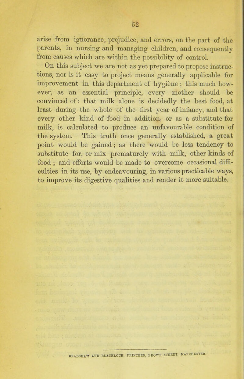 62 arise from ignorance, prejudice, and errors, on the part of the parents, in nursing and managing children, and consequently from causes which are within the possibility of control. On this subject we are not as yet prepared to propose instruc- tions, nor is it easy to project means generally applicable for improvement in this department of hygibne ; this much how- ever, as an essential principle, every mother should be convinced of: that milk alone is decidedly the best food, at least during the whole of the first year of infancy, and that every other kind of food in addition, or as a substitute for milk, is calculated to produce an unfavourable condition of the system. This truth once generally established, a great point would be gained; as there would be less tendency to substitute for, or mix prematurely with milk, other kinds of food ; and efforts would be made to overcome occasional diffi- culties in its use, by endeavouring, in various practicable ways, to improve its digestive qualities and render it more suitable. BRADSHAW AND BLACKLOCK, BIUNTEBS, BROWN STREET, MANCHESTER.