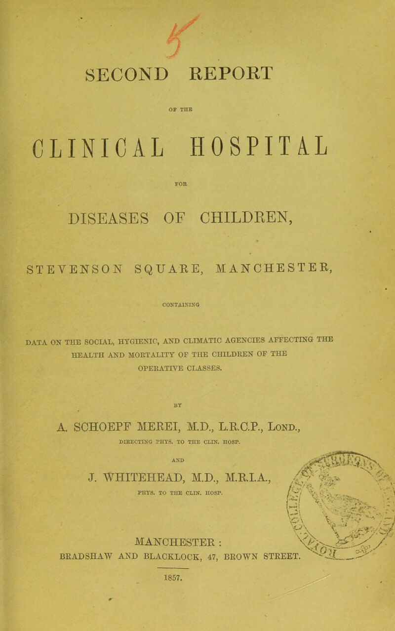 SECOND REPORT OF TIIE CLINICAL HOSPITAL FOR DISEASES OF CHILDREN, STEVENSON SQUARE, MANCHESTER, CONTAINING DATA ON THE SOCIAL, HYGIENIC, AND CLIMATIC AGENCIES AFFECTING THE HEALTH AND MORTALITY OF THE CHILDREN OF THE OPERATIVE CLASSES. A. SCHOEPE MEREI, M.D., L.R.C.P., Lond., DIRECTING PUTS. TO TIIE CLIN. nOSP. AND J. WHITEHEAD, AID., M.R.I.A., PHTS. TO THE CLIN. 1IOSP. Tv- 'c ■■■: ■ MANCHESTER : BRADSHAW AND BLACKLOCK, 47, BROWN STREET.