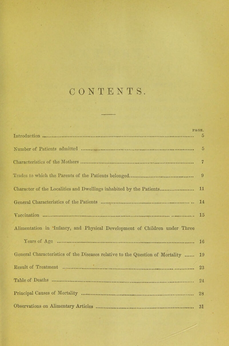 CONTENTS. PAGE. Introduction 5 Number of Patients admitted 5 Characteristics of the Mothers 7 Trades to which the Parents of the Patients belonged 9 Character of the Localities and Dwellings inhabited by the Patients 11 General Characteristics of the Patients 11 Vaccination 15 Alimentation in 'Infancy, and Physical Development of Children under Three Tears of Age 16 General Characteristics of the Diseases relative to the Question of Mortality 19 Eesult of Treatment ' 23 Table of Deaths 24 Principal Causes of Mortality 28 Observations on Alimentary Articles 31