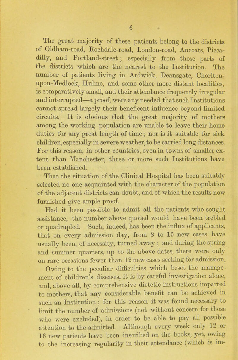 The great majority of these patients belong to the districts of Oldham-road, Rochdale-road, London-road, Ancoats, Picca- dilly, and Portland-street; especially from those parts of the districts which are the nearest to the Institution. The number of patients living in Ardwick, Deansgate, Chorlton- upon-Medlock, Hulme, and some other more distant localities, is comparatively small, and their attendance frequently irregular and interrupted—a proof, were any needed, that such Institutions cannot spread largely their beneficent influence beyond limited circuits. It is obvious that the great majority of mothers among the working population are unable to leave their home duties for any great length of time; nor is it suitable for sick children, especially in severe weather, to be carried long distances. For this reason, in other countries, even in towns of smaller ex- tent than Manchester, three or more such Institutions have been established. That the situation of the Clinical Hospital has been suitably selected no one acquainted with the character of the population of the adjacent districts can doubt, and of which the results now furnished give ample proof. Had it been possible to admit all the patients who sought assistance, the number above quoted would have been trebled or quadrupled. Such, indeed, has been the influx of applicants, that on every admission day, from 8 to 15 new cases have usually been, of necessity, turned away ; and during the spring and summer quarters, up to the above dates, there were only on rare occasions fewer than 12 new cases seeking for admission. Owing to the peculiar difficulties which beset the manage- ment of children’s diseases, it is by careful investigation alone, and, above all, by comprehensive dietetic instructions imparted to mothers, that any considerable benefit can be achieved in such an Institution ; for this reason it was found necessary to limit the number of admissions (not without concern for those who were excluded), in order to be able to pay all possible attention to the admitted. Although every week only 12 oi 16 new patients have been inscribed on the books, yet, owing to the increasing regularity in their attendance (which is im-