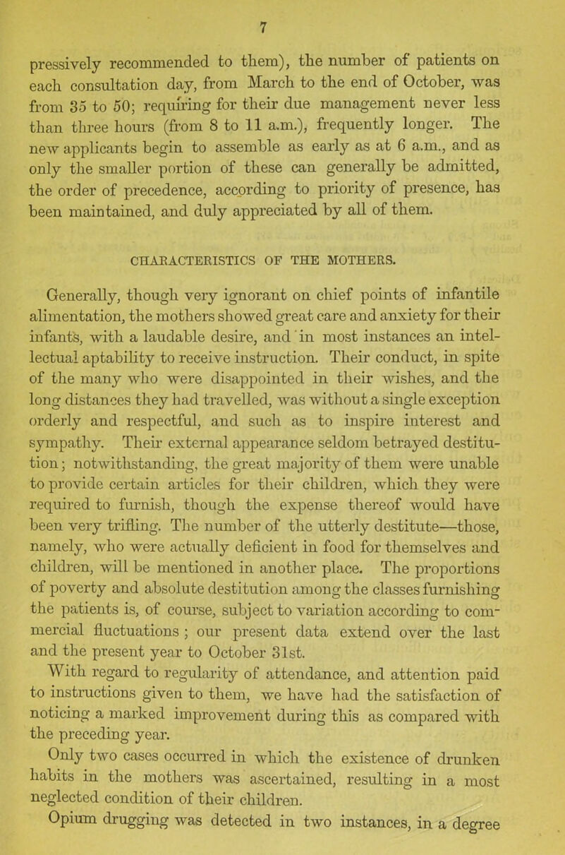 pressively recommended to them), the number of patients on each consultation day, from March to the end of October, was from 35 to 50; requiring for their due management never less than three hours (from 8 to 11 a.m.), frequently longer. The new applicants begin to assemble as early as at 6 a.m., and as only the smaller portion of these can generally be admitted, the order of precedence, according to priority of presence, has been maintained, and duly appreciated by all of them. CIIABACTERISTICS OF THE MOTHERS. Generally, though very ignorant on chief points of infantile alimentation, the mothers showed great care and anxiety for their infant's, with a laudable desire, and ’ in most instances an intel- lectual aptability to receive instruction. Their conduct, in spite of the many who were disappointed in their wishes, and the long distances they had travelled, was without a single exception orderly and respectful, and such as to inspire interest and sympathy. Their external appearance seldom betrayed destitu- tion; notwithstanding, the great majority of them were unable to provide certain articles for their children, which they were required to furnish, though the expense thereof would have been very trilling. The number of the utterly destitute—those, namely, who were actually deficient in food for themselves and children, will be mentioned in another place. The proportions of poverty and absolute destitution among the classes furnishing the patients is, of course, subject to variation according to com- mercial fluctuations ; our present data extend over the last and the present year to October 31st. With regard to regularity of attendance, and attention paid to instructions given to them, we have had the satisfaction of noticing a marked improvement during this as compared with the preceding year. Only two cases occurred in which the existence of drunken habits in the mothers was ascertained, resulting in a most neglected condition of their children. Opium drugging was detected in two instances, in a degree
