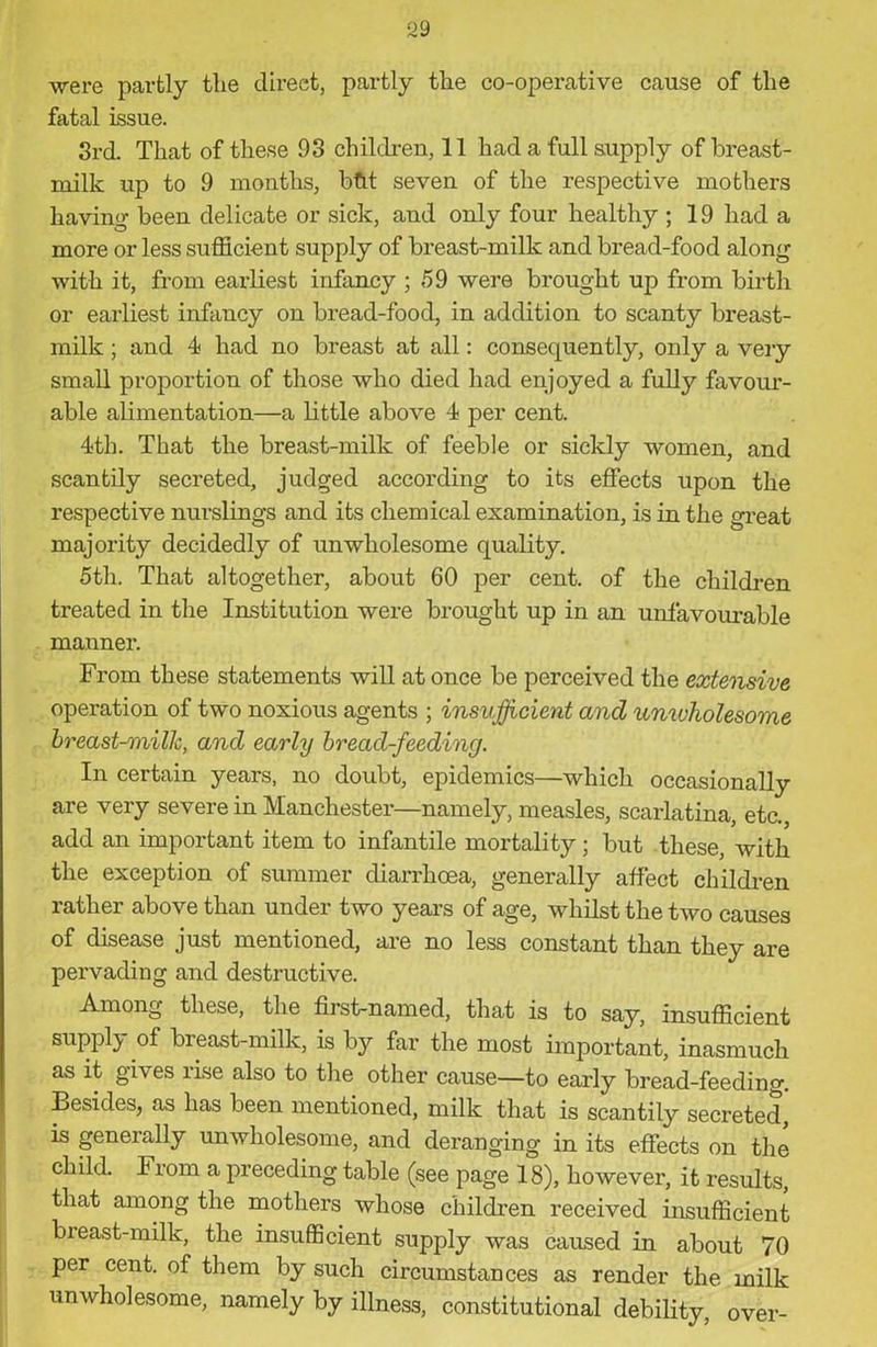 99 were partly the direct, partly the co-operative cause of the fatal issue. 3rd. That of these 93 children, 11 had a full supply of breast- milk up to 9 months, btit seven of the respective mothers having been delicate or sick, and only four healthy ; 19 had a more or less sufficient supply of breast-milk and bread-food along with it, from earliest infancy ; 59 were brought up from birth or earliest infancy on bread-food, in addition to scanty breast- milk ; and 4 had no breast at all: consequently, only a very small proportion of those who died had enjoyed a fully favour- able alimentation—a little above 4 per cent. 4th. That the breast-milk of feeble or sickly women, and scantily secreted, judged according to its effects upon the respective nurslings and its chemical examination, is in the great majority decidedly of unwholesome quality. 5th. That altogether, about 60 per cent, of the children treated in the Institution were brought up in an unfavourable manner. From these statements will at once be perceived the extensive operation of two noxious agents ; insufficient and unwholesome breast-millc, and early bread-feeding. In certain years, no doubt, epidemics—which occasionally are very severe in Manchester—namely, measles, scarlatina, etc., add an important item to infantile mortality; but these, with the exception of summer diarrhoea, generally affect children rather above than under two years of age, whilst the two causes of disease just mentioned, are no less constant than they are pervading and destructive. Among these, the first-named, that is to say, insufficient supply of breast-milk, is by far the most important, inasmuch as it gives rise also to the other cause—to early bread-feeding. Besides, as has been mentioned, milk that is scantily secreted, is generally unwholesome, and deranging in its effects on the child. I rom a preceding table (see page 18), however, it results, that among the mothers whose children received insufficient breast-milk, the insufficient supply was caused in about 70 per cent, of them by such circumstances as render the milk unwholesome, namely by illness, constitutional debility, over-