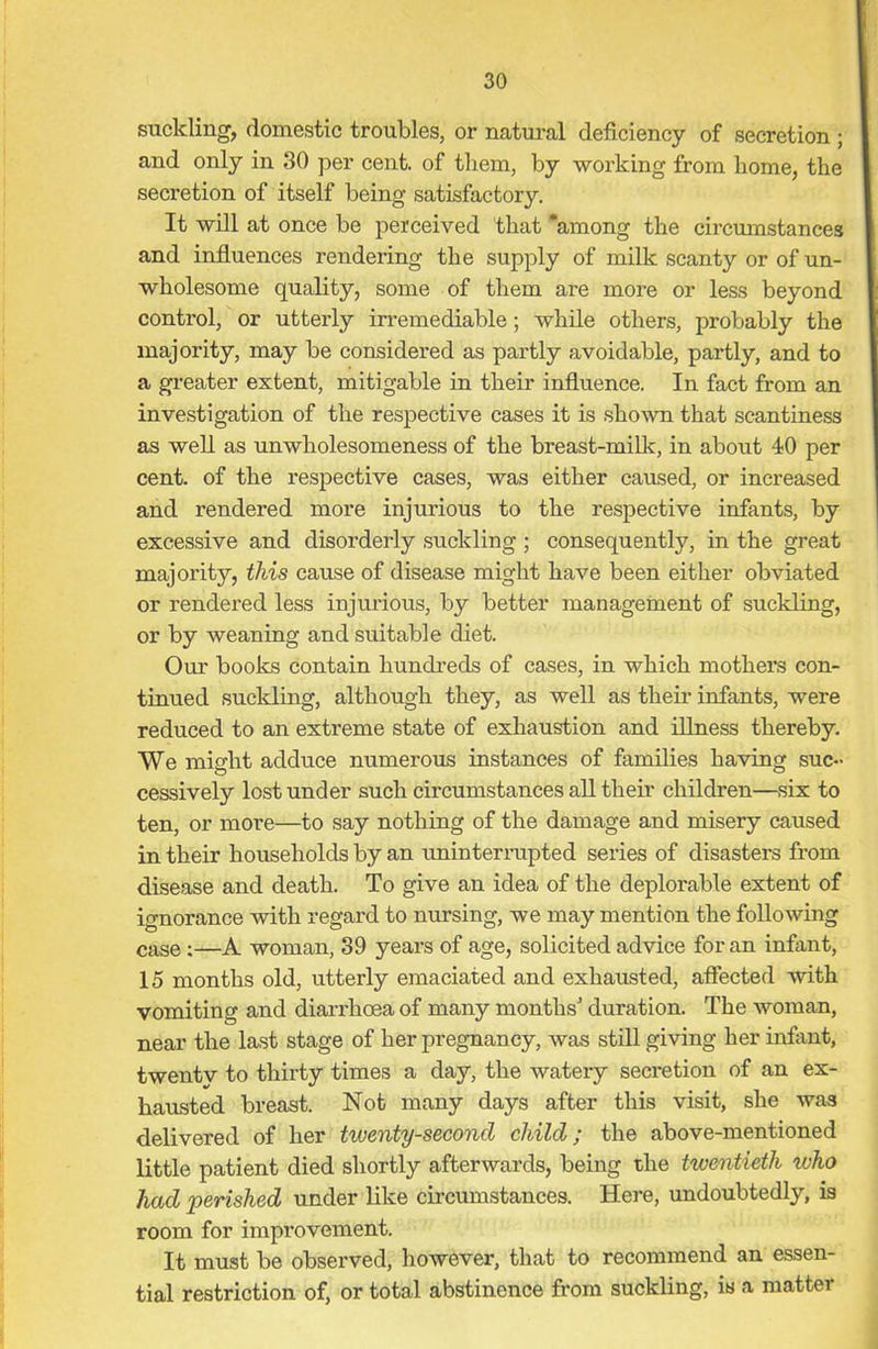 suckling, domestic troubles, or natural deficiency of secretion ; and only in 30 per cent, of them, by working from home, the secretion of itself being satisfactory. It will at once be perceived that “among the circumstances and influences rendering the supply of milk scanty or of un- wholesome quality, some of them are more or less beyond control, or utterly irremediable; while others, probably the majority, may be considered as partly avoidable, partly, and to a greater extent, mitigable in their influence. In fact from an investigation of the respective cases it is shown that scantiness as well as unwholesomeness of the breast-milk, in about 40 per cent, of the respective cases, was either caused, or increased and rendered more injurious to the respective infants, by excessive and disorderly suckling ; consequently, in the great majority, this cause of disease might have been either obviated or rendered less injurious, by better management of suckling, or by weaning and suitable diet. Our books contain hundreds of cases, in which mothers con- tinued suckling, although they, as well as their infants, were reduced to an extreme state of exhaustion and illness thereby. We might adduce numerous instances of families having suc- cessively lost under such circumstances all their children—six to ten, or more—to say nothing of the damage and misery caused in their households by an uninterrupted series of disasters from disease and death. To give an idea of the deplorable extent of ignorance with regard to nursing, we may mention the following case;—A woman, 39 years of age, solicited advice for an infant, 15 months old, utterly emaciated and exhausted, affected with vomiting and diarrhoea of many months' duration. The woman, near the last stage of her pregnancy, was still giving her infant, twentv to thirty times a day, the watery secretion of an ex- hausted breast. Not many days after this visit, she was delivered of her twenty-second child; the above-mentioned little patient died shortly afterwards, being the twentieth who had 'perished under like circumstances. Here, undoubtedly, is room for improvement. It must be observed, however, that to recommend an essen- tial restriction of, or total abstinence from suckling, is a matter