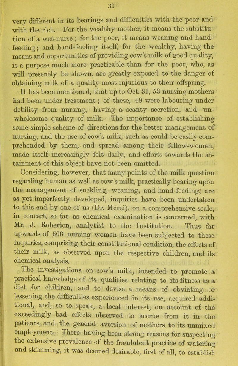 very different in its bearings and difficulties with the poor and with the rich. For the wealthy mother, it means the substitu- tion of a wet-nurse ; for the poor, it means weaning and hand- feeding ; and hand-feeding itself, for the wealthy, having the means and opportunities of providing cow’s milk of good quality, is a purpose much more practicable than for the poor, who, as will presently be shown, are greatly exposed to the danger of obtaining milk of a quality most injurious to their offspring. It has been mentioned, that up to Oct. 31,53 nursing mothers had been under treatment; of these, 49 were labouring under debility from nursing, having a scanty secretion, and un- wholesome quality of milk. The importance of establishing some simple scheme of directions for the better management of nursing, and the use of cow’s milk, such as could be easily com- prehended by them, and spread among their fellow-women, made itself increasingly felt daily, and efforts towards the at- tainment of this object have not been omitted. Considering, however, that many points of the milk question regarding human as well as cow’s milk, practically bearing upon the management of suckling, weaning, and hand-feeding; are as yet imperfectly developed, inquiries have been undertaken to this end by one of us (Dr. Merei), on a comprehensive scale, in concert, so far as chemical examination is concerned, with Mi\ J. Roberton, analytist to the Institution. Thus far upwards of 600 nursing women have been subjected to these inquiries, comprising their constitutional condition, the effects of their milk, as observed upon the respective children, and its chemical analysis. The investigations on cow’s milk, intended to promote a practical knowledge of its qualities relating to its fitness as a diet foi children, and to devise a means of obviating or lessening the difficulties experienced in its use, acquired addi- ' tional, and, so to speak, a local interest, on account of the exceedingly bad eftects observed to accrue from it in the patients, and the general aversion of mothers to its unmixed employment. There having been strong reasons for suspecting the extensive prevalence of the fraudulent practice of watering and skimming, it was deemed desirable, first of all, to establish
