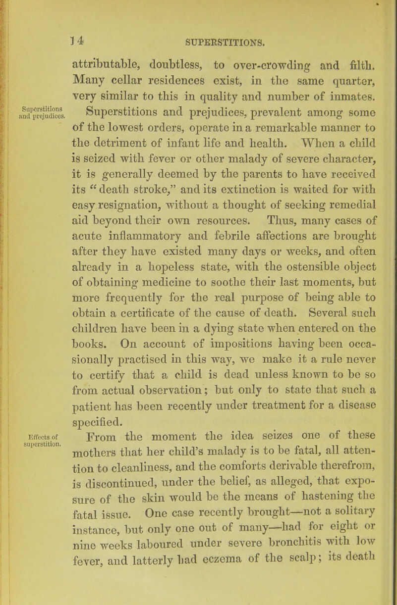 Superstitions nml prejudices. Effects of superstition. attributable, doubtless, to over-crowding and filtli. Many cellar residences exist, in the same quarter, very similar to this in quality and number of inmates. Superstitions and prejudices, prevalent among some of the lowest orders, operate in a remarkable manner to the detriment of infant life and health. When a child is seized with fever or other malady of severe character, it is generally deemed by the parents to have received its “ death stroke,” and its extinction is waited for with easy resignation, without a thought of seeking remedial aid beyond their own resources. Thus, many cases of acute inflammatory and febrile affections are brought after they have existed many days or weeks, and often already in a hopeless state, with the ostensible object of obtaining medicine to soothe their last moments, but more frequently for the real purpose of being able to obtain a certificate of the cause of death. Several such children have been in a dying state when entered on the books. On account of impositions having been occa- sionally practised in this way, we make it a rule never to certify that a child is dead unless known to be so from actual observation; but only to state that such a patient has been recently under treatment for a disease specified. From the moment the idea seizes one of these mothers that her child’s malady is to be fatal, all atten- tion to cleanliness, and the comforts derivable therefrom, is discontinued, under the belief, as alleged, that expo- sure of the skin would be the means of hastening the fatal issue. One case recently brought—not a solitary instance, but only one out of many—had for eight or nine weeks laboured under severe bronchitis with low fever, and latterly had eczema of the scalp; its death