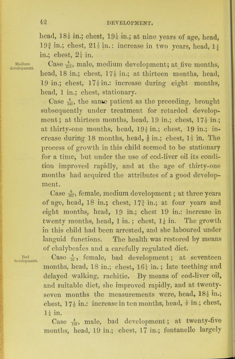 Medium development. Bad development. lieacl, ]8? in.; chest, 19i in.; at nine years of age, head, 19f in.; chest, 21 Hu.: increase in two years, head, 1\ in.; chest, 2} in. Case -gig-, male, medium development; at five months, head, 18 in.; chest, 17? in.; at thirteen months, head, 19 in.; chest, l7?in.: increase during eight months, head, 1 in.; chest, stationary. Case 350, the same patient as the preceding, brought subsequently under treatment for retarded develop- ment; at thirteen months, head, 19 in.; chest, 17? in.; at thirty-one months, head, 19?in.; chest, 19 in.; in- crease during 18 months, head, Hn.; chest, 1? in. The process of growth in this child seemed to be stationary for a time, but under the use of cod-liver oil its condi- tion improved rapidly, and at the age of thirty-one months had acquired the attributes of a good develop- ment. Case gif, female, medium development; at three years of age, head, 18 in.; chest, 171 in.; at four years and eight months, head, 19 in.; chest 19 in.: increase in twenty months, head, 1 in.; chest, 1£ in. The growth in this child had been arrested, and she laboured under languid functions. The health was restored by means of clialybeafes and a carefully regulated diet. Case -3V, female, bad development; at seventeen months, head, 18 in.; chest, 165 in.; late teething and delayed walking, rachitic. By means of cod-liver oil, and suitable diet, she improved rapidly, and at twenty- seven months the measurements were, head, 18£ in.; chest, 17? in.: increase in ten months, head, £ in.; chest, 1! in. Case ^ male, bad development; at twenty-five months, head, 19 in.; chest, 17 in.; fontanelle largely