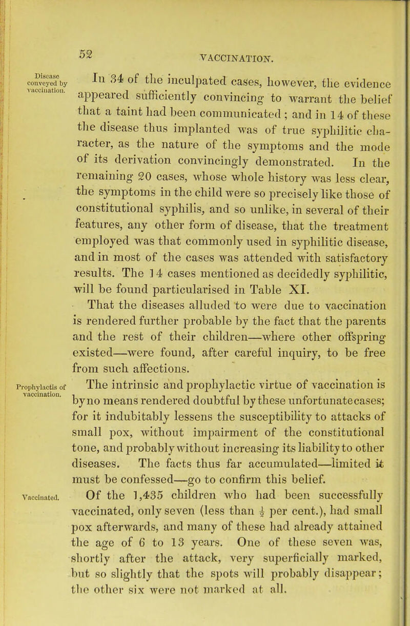 VACCINATION. Disease conveyed by vaccination. Prophylactis of vaccination. Vaccinated. Iii «>4 of the inculpated cases, however, the evidence appeared sufficiently convincing- to warrant the belief that a taint had been communicated ; and in 14 of these the disease thus implanted was of true syphilitic cha- racter, as the nature of the symptoms and the mode of its derivation convincingly demonstrated. In the remaining 20 cases, whose whole history was less clear, the symptoms in the child were so precisely like those of constitutional syphilis, and so unlike, in several of their features, any other form of disease, that the treatment employed was that commonly used in syphilitic disease, and in most of the cases was attended with satisfactory results. The 14 cases mentioned as decidedly syphilitic, will be found particularised in Table XI. That the diseases alluded to were due to vaccination is rendered further probable by the fact that the parents and the rest of their children—where other offspring- existed—were found, after careful inquiry, to be free from such affections. The intrinsic and prophylactic virtue of vaccination is by no means rendered doubtful by these unfortunatecases; for it indubitably lessens the susceptibility to attacks of small pox, without impairment of the constitutional tone, and probably without increasing its liability to other diseases. The facts thus far accumulated—limited it must be confessed—go to confirm this belief. Of the 1,435 children who had been successfully vaccinated, only seven (less than ^ per cent.), had small pox afterwards, and many of these had already attained the age of 6 to 13 years. One of these seven wras, shortly after the attack, very superficially marked, but so slightly that the spots will probably disappear; the other six were not marked at all.