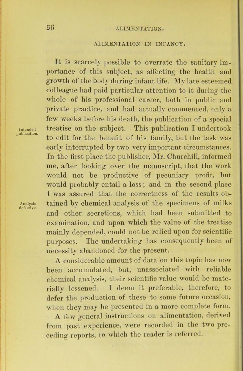 Intended publication. Analysis defective. ALIMENTATION IN INFANCY. It is scarcely possible to overrate tlie sanitary im- portance of this subject, as affecting the health and growth of the body during infant life. My late esteemed colleague had paid particular attention to it during the whole of his professional career, both in public and private practice, and had actually commenced, only a few weeks before his death, the publication of a special treatise on the subject. This publication I undertook to edit for the benefit of his family, but the task was early interrupted by two very important circumstances. In the first place the publisher, Mr. Churchill, informed me, after looking over the manuscript, that the work would not be productive of pecuniary profit, but would probably entail a loss; and in the second place I was assured that the correctness of the results ob- tained by chemical analysis of the specimens of milks and other secretions, which had been submitted to examination, and upon which the value of the treatise mainly depended, could not be relied upon for scientific purposes. The undertaking has consequently been of necessity abandoned for the present. A considerable amount of data on this topic has now been accumulated, but, unassociated with reliable chemical analysis, their scientific value would be mate- rially lessened. I deem it preferable, therefore, to defer the production of these to some future occasion, when they may be presented in a more complete form. A few o-eneral instructions on alimentation, derived from past experience, were recorded in the two pre- ceding reports, to which the reader is referred.