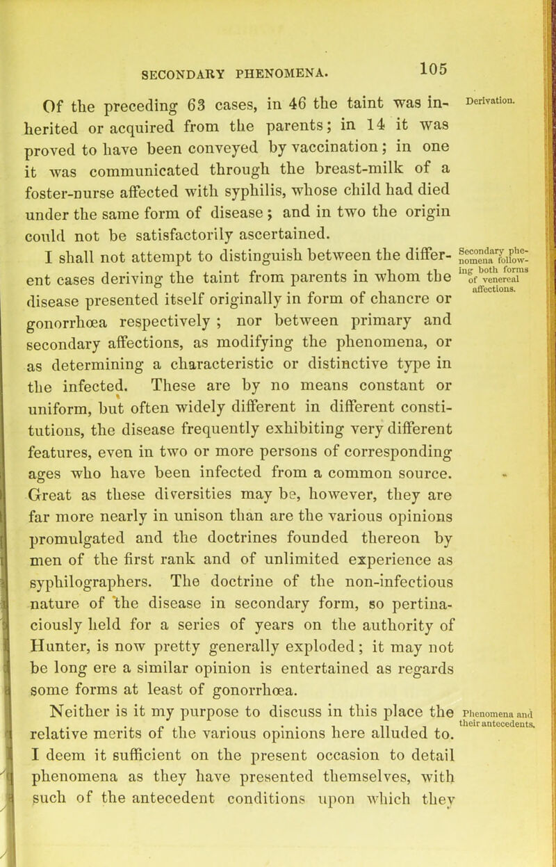 SECONDARY PHENOMENA. Of the preceding 63 cases, in 46 the taint was in- Derivation, herited or acquired from the parents; in 14 it was proved to have been conveyed by vaccination; in one it was communicated through the breast-milk of a foster-nurse affected with syphilis, whose child had died under the same form of disease ; and in two the origin could not be satisfactorily ascertained. I shall not attempt to distinguish between the differ- | ent cases deriving the taint from parents in whom the of venereal j disease presented itself originally in form of chancre or gonorrhoea respectively ; nor between primary and secondary affections, as modifying the phenomena, or as determining a characteristic or distinctive type in the infected. These are by no means constant or uniform, but often widely different in different consti- tutions, the disease frequently exhibiting very different features, even in two or more persons of corresponding ages who have been infected from a common source. Great as these diversities may be, however, they are far more nearly in unison than are the various opinions promulgated and the doctrines founded thereon by men of the first rank and of unlimited experience as syphilographers. The doctrine of the non-infectious nature of *tlie disease in secondary form, so pertina- ciously held for a series of years on the authority of Hunter, is now pretty generally exploded; it may not be long ere a similar opinion is entertained as regards some forms at least of gonorrhoea. Neither is it my purpose to discuss in this place the Phenomena and . . _ . • •• i nii their antecedents. relative merits ot the various opinions here alluded to. I deem it sufficient on the present occasion to detail phenomena as they have presented themselves, with such of the antecedent conditions upon which they