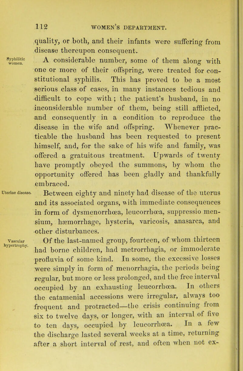 Syphilitic women. Uterine disease. Vascular hypertrophy. quality, or both, and their infants were suffering from disease thereupon consequent. A considerable number, some of them along with one or more of their offspring, were treated for con- stitutional syphilis. This has proved to be a most serious class of cases, in many instances tedious and difficult to cope with ; the patient’s husband, in no inconsiderable number of them, being still afflicted, and consequently in a condition to reproduce the disease in the wife and offspring. Whenever prac- ticable the husband has been requested to present himself, and, for the sake of his wife and family, was offered a gratuitous treatment. Upwards of twenty have promptly obeyed the summons, by whom the opportunity offered has been gladly and thankfully embraced. Between eighty and ninety had disease of the uterus and its associated organs, with immediate consequences in form of dysmenorrhoea, leucorrhoea, suppressio men- sium, haemorrhage, hysteria, varicosis, anasarca, and other disturbances. Of the last-named group, fourteen, of whom thirteen had borne children, had metrorrhagia, or immoderate profluvia of some kind. In some, the excessive losses were simply in form of menorrhagia, the periods being regular, but more or less prolonged, and the free interval occupied by an exhausting leucorrhoea. In others the catamenial accessions were irregular, always too frequent and protracted—the crisis continuing from six to twelve days, or longer, with an interval of five to ten days, occupied by leucorrhoea. In a few the discharge lasted several weeks at a time, returning after a short interval of rest, and often when not ex-