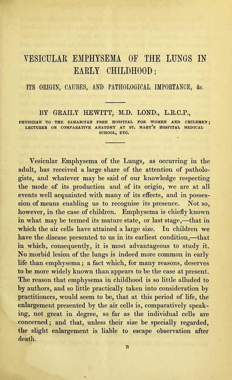 EARLY CHILDHOOD; ITS ORIGIN, CAUSES, AND PATHOLOGICAL IMPORTANCE, &c. BY GRAILY HEWITT, M.D. LOND., L.R.C.P., PHYSICIAN TO THE SAMARITAN FREE HOSPITAL FOR WOMEN AND CHILDREN ; LECTURER ON COMPARATIVE ANATOMY AT ST. MARY’S HOSPITAL MEDICAL SCHOOL, ETC. Vesicular Emphysema of the Lungs, as occurring in the adult, has received a large share of the attention of patholo- gists, and whatever may he said of our knowledge respecting the mode of its production and of its origin, we are at all events well acquainted with many of its effects, and in posses- sion of means enabling us to recognise its presence. Not so, however, in the case of children. Emphysema is chiefly known in what may he termed its mature state, or last stage,—that in which the air cells have attained a large size. In children we have the disease presented to us in its earliest condition,—that in which, consequently, it is most advantageous to study it. No morbid lesion of the lungs is indeed more common in early life than emphysema; a fact which, for many reasons, deserves to be more widely known than appears to be the case at present. The reason that emphysema in childhood is so little alluded to by authors, and so little practically taken into consideration by practitioners, would seem to be, that at this period of life, the enlargement presented by the air cells is, comparatively speak- ing, not great in degree, so far as the individual cells are concerned; and that, unless their size be specially regarded, the slight enlargement is liable to escape observation after death. B